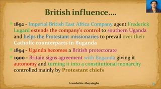 1892 - Imperial British East Africa Company agent Frederick

Lugard extends the company's control to southern Uganda
and helps the Protestant missionaries to prevail over their
Catholic counterparts in Buganda
1894 - Uganda becomes a British protectorate
1900 - Britain signs agreement with Buganda giving it
autonomy and turning it into a constitutional monarchy
controlled mainly by Protestant chiefs
Arundathie Abeysinghe

29

 