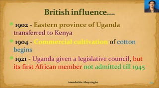 1902 - Eastern province of Uganda

transferred to Kenya
1904 - Commercial cultivation of cotton
begins
1921 - Uganda given a legislative council, but
its first African member not admitted till 1945
Arundathie Abeysinghe

30

 