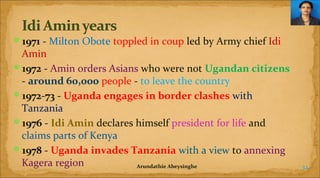 1971 - Milton Obote toppled in coup led by Army chief Idi

Amin
1972 - Amin orders Asians who were not Ugandan citizens
- around 60,000 people - to leave the country
1972-73 - Uganda engages in border clashes with
Tanzania
1976 - Idi Amin declares himself president for life and
claims parts of Kenya
1978 - Uganda invades Tanzania with a view to annexing
Kagera region
Arundathie Abeysinghe

32

 