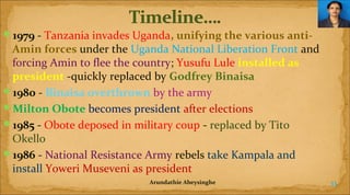 1979 - Tanzania invades Uganda, unifying the various anti-

Amin forces under the Uganda National Liberation Front and
forcing Amin to flee the country; Yusufu Lule installed as
president -quickly replaced by Godfrey Binaisa
1980 - Binaisa overthrown by the army
Milton Obote becomes president after elections
1985 - Obote deposed in military coup - replaced by Tito
Okello
1986 - National Resistance Army rebels take Kampala and
install Yoweri Museveni as president
Arundathie Abeysinghe

33

 