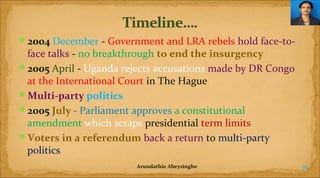 2004 December - Government and LRA rebels hold face-to-

face talks - no breakthrough to end the insurgency
2005 April - Uganda rejects accusations made by DR Congo
at the International Court in The Hague
Multi-party politics
2005 July - Parliament approves a constitutional
amendment which scraps presidential term limits
Voters in a referendum back a return to multi-party
politics
Arundathie Abeysinghe

36

 