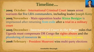 2005  October - International Criminal Court issues arrest

warrants for five LRA commanders, including leader Joseph Kony
2005 November - Main opposition leader Kizza Besigye is
imprisoned after returning from exile after a trial in a military
court
2005 December - International Court in the Hague rules that
Uganda must compensate DR Congo for rights abuses and the
plundering of resources in the five years leading to 2003
2006 February - President Museveni wins multi-party elections
Arundathie Abeysinghe

37

 