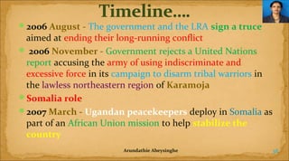 2006 August - The government and the LRA sign a truce 

aimed at ending their long-running conflict
 2006 November - Government rejects a United Nations
report accusing the army of using indiscriminate and
excessive force in its campaign to disarm tribal warriors in
the lawless northeastern region of Karamoja
Somalia role
2007 March - Ugandan peacekeepers deploy in Somalia as
part of an African Union mission to help stabilize the 
country
Arundathie Abeysinghe

38

 