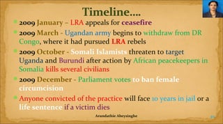 2009 January – LRA appeals for ceasefire
2009 March - Ugandan army begins to withdraw from DR

Congo, where it had pursued LRA rebels
2009 October - Somali Islamists threaten to target
Uganda and Burundi after action by African peacekeepers in
Somalia kills several civilians
2009 December - Parliament votes to ban female 
circumcision
Anyone convicted of the practice will face 10 years in jail or a
life sentence if a victim dies
Arundathie Abeysinghe

40

 