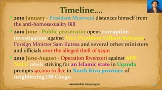 2010 January - President Museveni distances himself from

the anti-homosexuality Bill
2010 June - Public prosecutor opens corruption 
investigation against Vice-President Gilbert Bukenya,
Foreign Minister Sam Kutesa and several other ministers 
and officials over the alleged theft of $25m
2010 June-August - Operation Rwenzori against ADFNALU rebels striving for an Islamic state in Uganda
prompts 90,000 to flee in North Kivu province of
neighboring DR Congo
Arundathie Abeysinghe

41

 