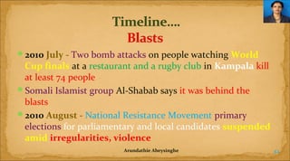 2010 July - Two bomb attacks on people watching World 

Cup finals at a restaurant and a rugby club in Kampala kill
at least 74 people
Somali Islamist group Al-Shabab says it was behind the
blasts
2010 August - National Resistance Movement primary
elections for parliamentary and local candidates suspended 
amid irregularities, violence
Arundathie Abeysinghe

42

 