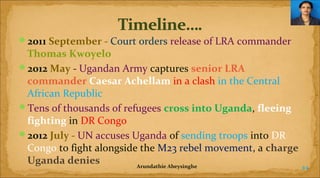 2011 September - Court orders release of LRA commander

Thomas Kwoyelo
2012 May - Ugandan Army captures senior LRA 
commander Caesar Achellam in a clash in the Central
African Republic
Tens of thousands of refugees cross into Uganda, fleeing 
fighting in DR Congo
2012 July - UN accuses Uganda of sending troops into DR
Congo to fight alongside the M23 rebel movement, a charge 
Uganda denies
Arundathie Abeysinghe
44

 