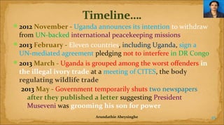 2012 November - Uganda announces its intention to withdraw

from UN-backed international peacekeeping missions
2013 February - Eleven countries, including Uganda, sign a
UN-mediated agreement pledging not to interfere in DR Congo
2013 March - Uganda is grouped among the worst offenders in 
the illegal ivory trade at a meeting of CITES, the body 
regulating wildlife trade
2013 May - Government temporarily shuts two newspapers
after they published a letter suggesting President
Museveni was grooming his son for power
 

Arundathie Abeysinghe

45

 