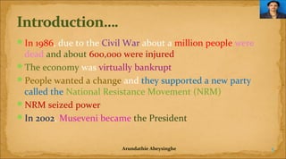 In 1986, due to the Civil War about a million people were

dead and about 600,000 were injured
The economy was virtually bankrupt
People wanted a change and they supported a new party
called the National Resistance Movement (NRM)
NRM seized power
In 2002, Museveni became the President
Arundathie Abeysinghe

5

 