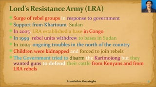 Surge of rebel groups in response to government
Support from Khartoum, Sudan
In 2005, LRA established a base in Congo
In 1999, rebel units withdrew to bases in Sudan
In 2004, ongoing troubles in the north of the country
Children were kidnapped and forced to join rebels
The Government tried to disarm the Karimojong but they

wanted guns to defend their cattle from Kenyans and from
LRA rebels
Arundathie Abeysinghe

6

 