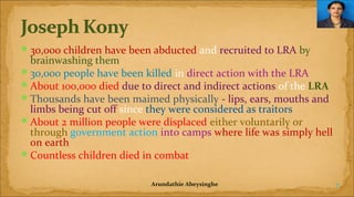  30,000 children have been abducted and recruited to LRA by

brainwashing them
 30,000 people have been killed in direct action with the LRA
 About 100,000 died due to direct and indirect actions of the LRA
 Thousands have been maimed physically - lips, ears, mouths and
limbs being cut off since they were considered as traitors
 About 2 million people were displaced either voluntarily or
through government action into camps where life was simply hell
on earth
 Countless children died in combat
Arundathie Abeysinghe

7

 