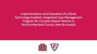 Implementation and Evaluation of a Novel
Technology-Enabled, Integrated Case Management
Program for Complex-Needs Patients in
Northumberland County, New Brunswick
 