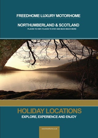 www.freedhome.co.uk
FREEDHOME LUXURYMOTORHOME
NORTHUMBERLAND & SCOTLAND
PLACES TO VISIT, PLACES TO STAY AND MUCH MUCH MORE
HOLIDAYLOCATIONS
EXPLORE, EXPERIENCEAND ENJOY
 