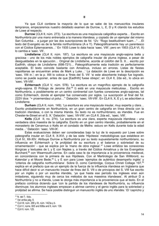 II

         Ya que CLA contiene la mayoría de lo que se sabe de los manuscritos insulares
tempranos, empezaremos nuestro detallado examen de Durrow, L, E, D y K citando los estudios
de Lowe al respecto.
         Durrow (CLA II, núm. 273). ‘La escritura es una mayúscula caligráfica experta… Escrito en
Northumbría por una mano entrenada a la manera irlandesa, y copiado de un ejemplar del mismo
San Columba… a juzgar por las dos suscripciones de fol. 12v: “Rogo beatitudinem tuam…” …El
texto del Evangelio es de la familia northumbriana (A e Y). Paleográficamente hay un parentesco
con el Códice Epternacensis…’ En 1935 Lowe lo data hacia ‘saec. VIII’; pero en 1953 (CLA VI, X)
lo cambia a ‘saec. VII’.
         Lindisfarne (CLA II, núm. 187). ‘La escritura es una mayúscula anglo-sajona bella y
graciosa - uno de los más nobles ejemplos de caligrafía insular de pluma inglesa, a pesar de
desigualdades en la ejecución… Original de Lindisfarne, acorde al colofón del S. X… escrito por
Eadfrith, obispo de Lindisfarne (698-721)… Paleográficamente esta tradición es perfectamente
aceptable. El texto coincide bastante con Amiatinus, incluso en errores. Listas de fiestas
napolitanas se encuentran antes de Mark y Luke…’ La datación de Lowe en la descripción es
‘saec. VIII in.’; en la p. XIII lo coloca a ‘fines del S. VII’ ‘si este absorbente trabajo fue logrado,
como se puede suponer, antes de que [Eadfrith] fuese obispo’; en CLA II, 2da ed., lo ubica en
‘saec. VII-VIII’.
         Echternach (CLA V, núm. 578). ‘La escritura es un magnífico ejemplo de la caligrafía
anglo-sajona. El Prólogo de Jerome (fol.46 I) está en una mayúscula meticulosa… Escrito en
Northumbría, o posiblemente en un centro continental con fuertes conexiones anglo-sajonas, tal
como Echternach, donde el ejemplar fue conservado por siglos. La suscripción al final del fol.
222V dice: “+ proemendaui ut potui…”’ Datación: ‘saec. VII-VIII’. En CLA II, X, E y L se adscriben a
Lindisfarne.
         Durham (CLA II, núm. 149). ‘La escritura es una mayúscula insular, muy experta y clara…
Escrito probablemente en Northumbría, en un gran centro de caligrafía en línea directa con la
tradición irlandesa, o con la misma Irlanda. Su texto no es northumbriano, es irlandés. Fue en
Chester-le-Street en el S. X.’ Datación: ‘saec. VII-VIII’; en CLA II, 2da ed., ‘saec. VIII’.
         Kells (CLA II, no. 274). ‘La escritura es una clara, experta mayúscula irlandesa - una
verdadera obra maestra de la caligrafía. Escrito en un gran centro irlandés, probablemente en el
monasterio de Cenannus o Kells en el condado de Meths: estuvo en Kells durante toda la edad
media…’ Datación: ‘saec. VIII-IX’.
         Estas evaluaciones deben ser consideradas bajo la luz de lo expuesto por Lowe sobre
paleografía insular en CLA II, X-XVI, y de las siete ‘Hipótesis’ metodológicas que establece en
CLA IV, XII-XIV. Atribuye Durrow a Northumbría por su texto supuestamente northumbriano, su
influencia en Echternach y ‘la prolijidad de su escritura y el balance y sobriedad de su
ornamentación’ - que se explica por la ‘mano de obra inglesa’.47 Lowe enfatiza las conexiones
litúrgicas y textuales de L y E con Naples y, a través del Códice Amiatinus y de los Evangelios
Burchard,48 con Wearmouth-Jarrow. En cada caso le da importancia a la proveniencia medieval,
en concordancia con la primera de sus Hipótesis. Con el Martirologio de San Willibrord, su
Kalendar y el Moore Bede,49 L y E son para Lowe ‘ejemplos de auténtico desempeño inglés’ y
‘criterios de caligrafía northumbriana’. Sobre D, como Cambridge, Corpus Christi Collage 197, 50
explica en el prefacio que es un ejemplo de la fuerza de la influencia irlandesa en Inglaterra que
hace difícil decir si un manuscrito insular de fines del S. VII o de principios del S. VIII fue escrito
por un inglés o por un escriba irlandés, ‘ya que hasta ese período los ingleses eran aún
imitadores, siguiendo muy de cerca los métodos de sus maestros irlandeses’. Al atribuir D a
Northumbría y no a Irlanda, Lowe le otorga más importancia a la proveniencia que al texto. En el
prefacio continúa diciendo que ‘con la partida de los irlandeses de Northumbría, su influencia
disminuye; los alumnos ingleses empiezan a abrirse camino y el genio inglés para la sobriedad y
prolijidad se afirma. Se hace posible distinguir un manuscrito inglés de uno irlandés.’ El ‘capricho y
46
   N. del T.: folio.
47
   Ver arriba pág. 6.
48
   CLA III, núm. 299 y IX, núm. 1423a y b.
49
   CLA V, núms. 605 and 606a and II, núm. 139.
50
   CLA II, núm. 125.
                                                                                                    14
 
