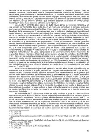 fantasía’ de los escribas irlandeses contrasta con el ‘balance’ y ‘disciplina’ ingleses. ‘Sólo se
necesita colocar el Libro de Kells junto al Evangelio Lindisfarne, o el Libro de Mulling51 junto al
Moore Bede, para notar la fuerza de esta observación.’ El contraste se extiende a la calidad de la
membrana y a la manera en que se hace en manos de papel, a la regularidad de rulado, al uso de
marcas críticas y abreviaturas. ‘Es prestando atención a las diferencias de temperamento entre las
dos naciones, que ya entonces existían’, que podemos adscribir a San Paul del Trinity Collage
Cambridge52 a una mano irlandesa y Durrow a una inglesa.53
        Al adscribir K a Irlanda, Lowe estuvo sin duda movido por su proveniencia irlandesa, y tal
vez también por ‘lo irlandés’ de su texto. Que K y L realmente ejemplifican el contraste explicado
por Lowe entre los temperamentos irlandés e inglés puede ser puesto en duda. En primer lugar,
la calidad de la producción de K es mucho mayor que el triste nivel citado como sintomático del
origen irlandés, y aunque la escritura es exuberante a menudo, nunca resulta débil o descuidada:
de hecho, ‘verdadera obra maestra de la caligrafía’ es una gran alabanza de Lowe para cualquier
manuscrito irlandés. En segundo lugar, usando uno de los criterios de Masai, la decoración de K
es en su totalidad una ‘metálica’ quebradiza. En tercer lugar, la más notable diferencia ente K y L
es la disposición y decoración de las páginas-texto: K está en una columna, con un generoso
empleo de iniciales decorativas; L está en dos columnas, con puntuación per cola et commata, y la
decoración de sus iniciales está muy limitada. L está diagramado como un evangelio italiano del S.
VI, y K está diagramado como Durrow; pero el mismo Lowe consideró que Durrow es
northumbriano. L es itálico y K no lo es;54 pero K encaja por su calidad técnica en los ‘criterios de
caligrafía northumbriana’ de Lowe. Comparadas a las asombrosamente fieles imitaciones de
evangelios italianos hechos en Wearmouth-Jarrow durante y luego del período de Ceolfrith (689-
716) – libros en los cuales las unciales remplazaron a la escritura insular, e incluso la más simple
decoración insular se evitó cuidadosamente - podemos decir que incluso L resulta muy ‘irlandés’
gracias a su escritura y decoración. Al estudiar a K en 1935, Lowe aparentemente se inclinó por la
tradición, a pesar de su propio criterio; y si no hubiese estado seguro de que K era irlandés, tal
vez no habría visto tan fuerte influencia irlandesa en los dos libros northumbrianos que más se le
parecen, D y CCCC 197.
        En el curso de nuestro trabajo sobre L, publicado en 1960, el dr. Rupert Bruce-Mitford y yo
concluimos que el hombre – a quien llamamos el ‘Calígrafo Durham-Echternach’- que escribió,
decoró e ilustró E también escribió, decoró e ilustró D.55 Sus varias escrituras me sugirieron que
los dos libros estaban hechos por la misma mano, y Bruce-Mitford llegó a la misma conclusión
respecto a su decoración. Estoy convencido de que estábamos en lo correcto. Como L y K, E y D
difieren en varios puntos. E es itálico – dos columnas, puntuación per cola et commata, como L; D
no lo es - una columna, como Durrow y K. E está escrito en dos tipos de rápida pero experta
minúscula, exceptuando la primera página mayúscula; D está todo en mayúscula, exceptuando las
últimas líneas de algunas páginas. Pero la minúscula decorativa, la mayúscula, el despliegue del
texto, el dibujo decorativo y el tratamiento de la figura en E y D muestran un grado de similitud que
se explica más fácilmente por estar hecho por la misma mano que por ser el fruto de una misma
comunidad de trabajo.
        La mayúscula de E y D es muy similar en estilo y calidad a la de L, y los tres libros
comparten una serie de trucos diseñados para mejorar la justificación al final de las líneas – entre
ellos una versión reducida de t en monogramas, también presente en Durrow pero no en K.56 Los
trazos de influencia uncial o media-uncial detectable en estos recursos confirman la sospecha de
que la mayor majestuosidad de la mayúscula, comparada con la de Durrow y la de los
manuscritos irlandeses tempranos, se debe a la influencia de modelos italianos escritos en uncial
o media-uncial.57 Más allá de los temperamentos de cada uno, los escribas ingleses del 700
tuvieron mejores modelos a seguir que los escribas irlandeses del mismo período. Viajeros como
51
   CLA II, núm. 276.
52
   CLA II, núm. 133.
53
   'La pura caligrafía irlandesa' se encuentra en CLA II, núm. 266; III, núm. 311, VII, núm. 998 y II, núms. 275 y 276; y II, núms. 286
y 270.
54
   Para evangelios italianos e insulares, Patrick McGurk, Latin Gospel Books from A.D. 400 to A.D. 800, Publications de Scriptorium
5 (Bruselas y Amberes, 1961), 7-15.
55
   Cod. Lind., pp. 100-2 y 246-50.
56
   CLA Il, núms. 149 y 187; Cod. Lind., pp. 70 y 98, imagen 3 (E, Ir).
57
   Cod. Lind., p. 94.
                                                                                                                                   15
 