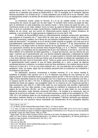 northumbriano, del S. VII u VIII.70 McGurk concluye correctamente que las tablas canónicas de K
derivan de un ejemplar que existía en Northumbría h. 700. El evangelio en K comparte ‘algunas
lecturas peculiares’ con el texto de D;71 y Verey estableció que el texto de D no es ‘irlandés’, pero
es básicamente similar a la familia OX de textos italianos común en el sur de Inglaterra en nuestro
período.72
        La membrana insular usada en Durrow, D y K es de calidad similar; y en los tres
manuscritos las manos de papel son de diez hojas. 73 E también tiene manos de papel de diez,
pero la membrana no está preparada a la manera insular. L tiene manos de papel de ocho, y la
membrana insular es de mejor calidad. Como la mano de papel de Moore Bede también está en
diez, la de K no contradice el origen northumbriano. Eadfrith es la excepción: en L adopta la moda
italiana de los ochos, que era común en Wearmouth-Jarrow desde el Códice Amiatinus en
adelante, y se convirtió en la regla general en Inglaterra en el curso del S. VIII.
        El análisis de Bruce-Mitford sobre la meticulosamente acertada construcción geométrica
que subyace el ornamento de L74 hace difícil de creer que el igualmente preciso e incluso más
intrincado ornamento ‘metálico’ de K derive de una tradición independiente; y si Eadfrith inventó el
estilo de decoración75 ‘en paneles’ es en K donde el estilo alcanza su apogeo, aún más que en el
indudablemente northumbriano Cassiodorus in Psalmos en Durham.76 A las observaciones de
Zimmermann y de Masai sobre la cercana relación de los pigmentos de L y K, podemos agregar
una apreciación científica de los doctores Heinz Roosen-Runge y A. E. A. Werner.77 Encontraron
que ‘el rango y la naturaleza de los pigmentos [de K] son casi idénticos a los [de L]’, pero los dos
libros difieren en la utilización de tales pigmentos. L, al igual que Durrow, usa una ‘técnica de una
capa’, mientras que K generalmente usa ‘una técnica bastante elaborada y sofisticada de doble
capa, en la que una capa se superpone a la otra’. La capa superior a menudo está descascarada,
y ‘hay otros defectos técnicos en [K] que indican que el iluminador no estaba tan capacitado en la
preparación del color como el iluminador de [L]’. Tanto en gusto como en técnica, el pintor(es) de
K aparentemente buscó superar lo que se había alcanzado en L; pero a pesar de algunos
accidentes técnicos y artísticos, la conexión entre los fines estilísticos y los medios técnicos es tan
íntima en K como en L. K no es una mera imitación de L; es una extensión de la tradición que L
estableció. Hubo, sin dudas, algún tipo de contacto personal entre el scriptorium de Lindisfarne y
el scriptorium que hizo K.
        En disposición, escritura, ornamentos e iniciales menores, D, y en menor medida E,
establece el paralelo más cercano con K. D y K disponen sus textos en una columna en una
página grande: D tiene veintidós líneas y un espacio escrito de 257 x 195 mm (ver IIa y IVa); como
regla, K tiene diecisiete líneas en los evangelios (ver Va) y diecinueve en los prefacios (ver IIIa), y
un espacio escrito de 250 x 170 mm. K distingue los prefacios de los evangelios no sólo por la
cantidad de líneas por página. Los evangelios están en su mayoría en una mayúscula grande y
algo exuberante, pero 29v-31v y 292v-339v están en una mayúscula más sencilla y ligeramente
más pequeña (ver Va). Más sencilla y más pequeña se mantiene la mayúscula de la primera
página de los prefacios (8v-20v; ver IIIa y IIb), mientras que el resto están en una escritura
altamente decorativa, mejor llamada minúscula (20v-26v) – se emplea la a mayúscula, pero el
ángulo de la pluma es inclinado, no recto. La misma escritura se repite en los evangelios en 127v-
129v. En L los prefacios están en una mayúscula comprimida, y en E en una pequeña minúscula
decorativa, bastante distinta a la minúscula de los evangelios.78 McGurk demostró que distinguir
los prefacios por una escritura menos importante era característico de los evangelios italianos

70
   CLA II, 2da ed., núm. 217.
71
   R. A. B. Mynors, Durham Cathedral Manuscripts (Oxford, 1939), p. 16. Verey lo confirma.
72
   C. D. Verey, 'Un cotejo con el testo de evangelio contenido en la Catedral de Durham MSS. A.II.10, A.II.16 y A.II.17 y algunas
conclusiones provisionales que siguen el modelo de Vulgata empleado en Northumbría en el S. VIII junto con una clara descripción
de cada MS.’ (unpubl. M.A. thesis, Durham, 1969), pp. 276-80.
73
   Roger Powell, 'The Book of Kells, the Book of Durrow: Comments on the VeIlum, the MakeUp and other Aspects', Scriptorium 10
(1956), 3-21. Para D, Mynors, Durham Cathedral Manuscripts, p. 16 y McGurk, Latin Gospel Books, p. 29. Para las pocas hojas no
insulares en Dque se parecen a la membrana de E, Cod. Lind., p. 102.
74
   Cod. Lind., pp. 221-31.
75
   Cod. Lind., pp. 250 y 255.
76
   CLA II, núm. 152; Mynors, Durham Cathedral Manuscripts, pp. 21-2 e imágenes 8-10.
77
   Cod. Lind., pp. 273-4; ver arriba, p. 7.
78
   Cod. Lind., pp. 73-4 y 96.
                                                                                                                             17
 