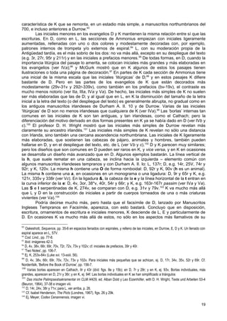 característica de K que se remonta, en un estadio más simple, a manuscritos northumbrianos del
700, e incluso anteriores a Durrow.93
         Las iniciales menores en los evangelios D y K mantienen la misma relación entre sí que las
escrituras. En D, como en L, las secciones de Ammonius empiezan con iniciales ligeramente
aumentadas, rellenadas con uno o dos colores y modestamente decoradas con, por ejemplo,
patrones internos de trompeta y/o externos de espiral.94 L, con su moderación propia de la
Antigüedad tardía, es el más sobrio de los dos: no va más allá, excepto en su despliegue del texto
(e.g. 3r, 27r, 95r y 211r) y en las iniciales a prefacios menores. 95 De todas formas, en D, cuando la
importancia litúrgica del pasaje lo amerita, se colocan iniciales más grandes y más elaboradas en
los evangelios (ver IVa);96 y McGurk mostró que en K algunos de estos los pasajes tienen
ilustraciones o toda una página de decoración.97 En partes de K cada sección de Ammonius tiene
una inicial de la misma escala que las iniciales ‘litúrgicas’ de D;98 y en estos pasajes K difiere
bastante de D. Pero en las partes de los evangelios de K que están decorados más
modestamente (29v-31v y 292r-339v), como también en los prefacios (bv-19v), el contraste es
mucho menos notorio (ver IIa, IIIa, IVa y Va). De hecho, las iniciales más simples de K no suelen
ser más elaboradas que las de D; y al igual que en L, en K la disminución del tamaño de la letra
inicial a la letra del texto (o del despliegue del texto) es generalmente abrupta, no gradual como en
los antiguos manuscritos irlandeses de Durham A. II. 10 y de Durrow. Varias de las iniciales
‘litúrgicas’ de D son no menos irlandesas que cualquiera de K (ver IVa).99 Las ‘borlas’ internas tan
comunes en las iniciales de K son tan antiguas, y tan irlandesas, como el Cathach; pero la
diferenciación del motivo derivado en dos formas presentes en K ya se había dado en D (ver IVb y
c).100 El profesor D. H. Wright mostró que las iniciales más simples de Durrow revelan más
claramente su ancestro irlandés.101 Las iniciales más simples de K revelan no sólo una distancia
con Irlanda, sino también una cercana ascendencia northumbriana. Las iniciales de K ligeramente
más elaboradas, que sostienen las cabezas de pájaro, animales y hombres, también pueden
hallarse en D, y en el despliegue del texto, etc. de L (ver Vb y c).102 D y K parecen muy similares;
pero los diseños que son comunes en D pueden ser raros en K, y vice versa, y en K en ocasiones
se desarrolla un diseño más avanzado que en D. Algunos ejemplos bastarán. La línea vertical de
la h, que suele rematar en una cabeza, se inclina hacia la izquierda – elemento común con
algunos manuscritos irlandeses tempranos y con Durham A. II. Io: L, 137r; D, e.g. 14r, 25V, 74r y
92r; y K, 120v. La misma h contiene una O de forma romboidal: D, 92r y K, 90v (h es un animal).
La misma h contiene una a, en ocasiones en un monograma o una ligadura: D, 9r y 65r y K, e.g.
121r, 335v y 338r (ver Vc). En la ligadura &, la cabeza de la e y la línea horizontal de la t entran en
la curva inferior de la e: D, 4v, 3or, 38*v, 40r, 54r y 66r; y K, e.g. 163r-167r passim (ver IVa y Va).
Las S e I serpentinadas de K, 274v, se comparan con D, e.g. 31v y 79v. 103 K va mucho más allá
que L y D en la construcción de iniciales a partir de cuerpos torneados de una o más criaturas
vivientes (ver Va).104
         Podría decirse mucho más, pero hasta que el facsímile de D, lanzado por Manuscritos
Ingleses Tempranos en Facsímile, aparezca, con esto bastará. Concluyo que en disposición,
escritura, ornamentos de escritura e iniciales menores, K desciende de L, E y particularmente de
D. En ocasiones K va mucho más allá de estos, no sólo en los aspectos más llamativos de su

93
    Oakeshott, Sequence, pp. 35-6 en espacios llenados con espirales, y relleno de las iniciales, en Durrow, E, D y K. Un llenado con
espiral aparece en L, 57V.
94
   Cod. Lind., pp. 77-8.
95
   Ibíd. imágenes 42-3.
96
   D, 4v, 38v, 66r, 69r, 70v, 72r, 72v, 73v y 102v; cf. iniciales de prefacios, 39r y 40r.
97
   'Two Notes', pp. 106-7.
98
   Ej. K, 253v-84v (Luke xvi. 13-xxiii. 56).
99
    D, 4v, 38v, 66r, 69r, 70v, 72v, 73v y 102v. Para iniciales más pequeñas que se achican, ej. D, 17r, 34v, 35v, 52r y 69r. Cf.
Nordenfalk, 'Before the Book of Durrow', pp. 156-7.
100
     Varias borlas aparecen en Cathach, IIr y 43r (ibíd. figs. 8e y 15b); en D, 7r y 28r; y en K, ej. 93v, Borlas individuales, más
grandes, aparecen en D, 21r y 36r; y en K, ej. 94f. Las borlas individuales en K se han simplificado a triángulos
101
     Das irische Palimpsestsakramentar im CLM I4429, ed. Alban Dold y Leo Eizenhöfer, with D. H. Wright, Texte und Arbeiten 53-4
(Beuron, 1964), 37-38 e imagen viii.
102
    D, 14r, 24v, 38r y 71v; para L, ver arriba, p. 26.
103
    Cf. Isabel Henderson, The Picts (Londres, 1967), figs. 26 y 29k.
104
    Ej. Meyer, Codex Cenannensis, imagen vi.
                                                                                                                                 19
 