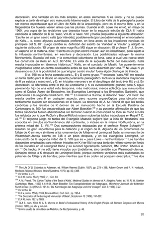 decoración, sino también en los más simples; en estos elementos K es único, y no se puede
explicar a partir de ningún otro manuscrito hiberno-sajón. El Libro de Kells de la paleografía puede
ser menos espectacular que el Libro de Kells de la arqueología, pero es el mismo libro; y en la
filogenética los huesos vienen antes que las plumas. Cuando el dr. Lowe me envió, en mayo de
1969, una copia de las revisiones que deseaba hacer en la segunda edición de CLA II, había
cambiado la datación de K de ‘saec. VIII-IX’ a ‘saec. VIII’ y había propuesto la siguiente atribución:
‘Escrito en un gran centro celta [por irlandés], posiblemente [por probablemente] en el monasterio
de Kells..., o, como algunas autoridades prefieren, en Iona antes de las invasiones nórdicas de
principios del S. IX’. Luego cambió su definción del escrito de ‘irlandés’ a ‘insular’ y adoptó la
siguiente atribución: ‘El origen de este magnífico MS sigue en discusión. El profesor T. J. Brown,
un experto en la materia, dice: “Escrito en un gran centro insular, aún no identificado, pero sujeto a
la influencia northumbriana, en escritura y decoración. Las posibilidades incluyen la misma
Northumbría, Escocia del este, y la comunidad columbana de Iona, para la cual una nueva sede
fue construida en Kells en A.D. 807-814. En vista de la supuesta fecha del manuscrito, Kells
resulta improbable en términos históricos.”’ Kells, en el condado de Meath, fue aparentemente
insignificante como un centro eclesiástico antes de que fuera absorbido por Iona.105 Ni Lowe ni yo
deseamos excluir la posibilidad de que ‘el gran centro insular’ fuera algún otro lugar de Irlanda.
         Si h. 698 es la fecha correcta para L, E y D como grupo, 106 entonces ‘saec.VIII’ me resulta
un tanto tardío para K desde un aspecto puramente paloegráfico. Incluso la elaborada mayúscula
de K ya estaba a mano en L y D, en iniciales menores y en el despliegue del texto (ver IIIb y c). En
decoración, la diferencia entre el trío de Lindisfarne y K es evidentemente grande; pero K sigue
pareciendo hijo de una edad más temprana, más meticulosa, menos ecléctica que manuscritos
como el Códice Áureo de Estocolmo, los Evangelios Leningrad o los Evangelios Garberini, que
pertenecen a la segunda mitad del S. VIII.107 En relación a Durrow, la datación ‘saec. VIII med.’ me
resulta posible para K en cualquier aspecto; pero razones arqueológicas para ubicarlo más
tardíamente pueden ser descubiertas en el futuro. La creencia de A. M. Friend de que las tablas
canónicas y los retratos de K derivan de un manuscrito hecho en la Escuela Palatina de
Carlomagno h. 800 fue desacreditada por Albert Boeckler;108 y su posterior afirmación de que las
tablas canónicas fueron abandonadas sin terminar cuando la comunidad de Iona se mudó a Kells
fue refutada por lo que McGurk y Bruce-Mitford notaron sobre las tablas inconclusas en Royal 7 C.
xii.109 El segundo juego de tablas del Evangelio Maaseik sugiere que la idea de ‘bestiarios’ era
conocida en círculos northumbrianos del continente, o incluso en la misma Northumbría, en la
primera mitad del S. VIII.110 Dos comparaciones esbozadas por el profesor Meyer Schapiro111
resultan de gran importancia para la datación y el origen de K. Algunos de los ornamentos de
follaje de K son muy similares a los ornamentos de follaje en el Leningrad Bede, un manuscrito de
Wearmouth-Jarrow escrito en 746 o un poco después, y en los evangelios Leningrad, un
manuscrito de la segunda mitad del S. VIII que es – pace Lowe - northumbriano.112 Las bandas
diagonales empleadas para rellenar iniciales en K (ver IIIa) se usa tanto de relleno como de fondo
de las iniciales en el Leningrad Bede y su sucesor ligeramente posterior, BM Cotton Tiberius A.
xiv.113 De hecho, K no sólo tiene vínculos con Lindisfarne, sino también con Wearmouth-Jarrow.
Schapiro coloca a K después de Leningrad Bede, porque contiene versiones más elaboradas de
patrones de follaje y de bandas; pero mientras que K es codex ad pompam descriptus,114 los dos


105
     The Life Of St Columba by Adamnan, ed. William Reeves (Dublín, 1857), pp. 278 y 388; Aubrey Gwynn and R. N. Hadcock,
Medieval Religious Houses: Ireland (Londres, 1970), pp. 82 y 388.
106
    Ver arriba, p. 21.
107
    CLA XI, núms. 1642 y 1605 y 1, núm. 63.
108
     A. M. Friend, 'The Canon Tables of the Book of Kells', Medieval Studies in Memory of A. Kingsley Porter, ed. W. R. W. Koehler
(Cambridge, Mass., 1939) II, 611-66. Albert Boeckler, 'Die Evangelistenbilder der Adagruppe', Miinchener Jahrbuch der bi/denden
Kunst 3rd ser. 3-4 (195z-3), 121-44; 'Die Kanonbogen der Adagruppe und ihre Vorlagen', ibíd. 5 (1954), 7-22.
109
    Ver arriba. 22.
110
    CLA x, núms. 1558 y 1559; Bruce-Mitford, Cod. Lind., pp. 193-4.
111
    'The Decoration of the Leningrad Manuscript of Bede', Scriptorium 12 (1958), 191-207.
112
    CLA XI, núm. 1621 y 1605.
113
     CLA S., núm. 1703; R. A. B. Mynors en Bede's Ecclesiastical History of the English People, ed. Bertram Colgrave and Mynors
(Oxford, 1969), pp. xliv y xlvi-xlvii.
114
    Término usado de otros libros de Mabillon, De Re Diplomatica, p. 46.
                                                                                                                              20
 