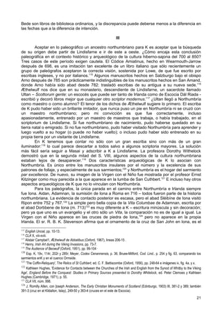 Bede son libros de biblioteca ordinarios, y la discrepancia puede deberse menos a la diferencia en
las fechas que a la diferencia de intención.

                                                                     III

        Aceptar en lo paleográfico un ancestro northumbriano para K es aceptar que la búsqueda
de su origen debe partir de Lindisfarne e ir de este a oeste. ¿Cómo encaja esta conclusión
paleográfica en el contexto histórico y arqueológico de la cultura hiberno-sajona del 700 al 850?
Tres casos de este período exigen cautela. El Códice Amiatinus, hecho en Wearmouth-Jarrow
después de 698, es una imitación tan excelente de un libro italiano que sólo recientemente un
grupo de paleógrafos aceptaron la correcta visión, sostenida por Lowe, de que fue escrito por
escribas ingleses, y no por italianos.115 Algunos manuscritos hechos en Salzburgo bajo el obispo
Arno después de 785 son prácticamente indistinguibles de los manuscritos hechos en San Amand,
donde Arno había sido abad desde 782: trasladó escribas de su antigua a su nueva sede.116
Ӕthelwulf nos dice que en su monasterio, descendiente de Lindisfarne, un sacerdote llamado
Ultan – Scottorum gente: un escocés que puede ser tanto de Irlanda como de Escocia Dál Riada -
escribió y decoró libros mejor que cualquier otro scriptor modernus.117 ¿Ultan llegó a Northumbría
como maestro o como alumno? El tenor de los dichos de Ӕthelwulf sugiere lo primero. El escriba
de K pudo haber sido un brillante imitador, que nunca puso un pie en Northumbría ni se cruzó con
un maestro northumbriano; pero mi convicción es que fue correctamente, incluso
apasionadamente, entrenado por un maestro de maestros que trabaja, o había trabajado, en el
scriptorium de Lindisfarne. Si fue northumbriano de nacimiento, pudo haberse quedado en su
tierra natal o emigrado. Si no fue northumbriano, pudo haber visitado Northumbría para aprender y
luego vuelto a su hogar (o puede no haber vuelto); o incluso pudo haber sido entrenado en su
propia tierra por un visitante de Lindisfarne.
        En K tenemos que contar no sólo con un gran escriba sino con más de un gran
iluminador:118 lo cual parece descartar a todos salvo a algunos scriptoria mayores. La solución
más fácil sería seguir a Masai y adscribir a K a Lindisfarne. La profesora Dorothy Withelock
demostró que en la segunda mitad del S. VIII, algunos aspectos de la cultura northumbriana
estaban lejos de desaparecer.119 Dos características arqueológicas de K lo asocian con
Northumbría. Es único entre los manuscritos insulares por el número y la excelencia de sus
patrones de follaje, y especialmente de sus sarmientos;120 y Northumbría es el hogar del sarmiento
par excellence. De nuevo, su imagen de la Virgen con el Niño fue mostrada por el profesor Ernst
Kitzinger como muy parecida a la que aparece en la tumba de San Cuthbert.121 E incluso hay otros
aspectos arqueológicos de K que no lo vinculan con Northumbría.
        Para los paleógrafos, la única parada en el camino entre Northumbría e Irlanda siempre
fue Iona. Aidan, Adamnan, la sumisión de Iona a Roma en 716 – todos fueron parte de la historia
northumbriana. La evidencia de contacto posterior es escasa, pero el abad Sléibíne de Iona visitó
Ripon entre 752 y 767.122 La simple pero bella copia de la Vita Columbae de Adamnan, escrita por
el abad Dorbbene de Iona (m. 713)123 es muy diferente a K – escritura minúscula y sin decoración;
pero ya que uno es un evangelio y el otro sólo un Vita, la comparación no es de igual a igual. La
Virgen con el Niño aparece en las cruces de piedra de Iona,124 pero no aparece en la propia
Irlanda. El sr. R. B. K. Stevenson afirma que el ornamento de la cruz de San John en Iona, es el
115
    English Uncial, pp. 10-13.
116
    CLA X, viii-xviii.
117
    Alistair Campbel1, Ӕthelwulf de Abbatibus (Oxford, 1967), lineas 206-15 .
118
    Henry, Irish Art during the Viking Invasions, pp. 73-7.
119
    The Audience of Beowulf (Oxford, 1951), pp. 99-104·
120
    Esp. K, 19v, 114r, 202r y 285r; Meyer, Codex Cenannensis, p. 36; Bruee-Mitford, Cod. Lind., p. 254 y fig. 63, comparando los
sarmientos enK y en el cuenco Ormside.
121
    'The Coffin-Reliquary', The Relics of St Cuthbert, ed. C. F. Battiscombe (Oxford, 1956), pp. 248-64 e imágenes iv, fig. 4a, y x.
122
    Kathleen Hughes, 'Evidence for Contacts between the Churches of the lrish and English from the Synod of Whitby to the Viking
Age', England Before the Conquest: Studies in Primary Sources presented to Dorothy Whitelock, ed. Peter Clemoes y Kathleen
Hughes (Cambridge, 1971), p. 55.
123
    CLA VII, núm. 998.
124
    J. Romilly AlIen, con ]oseph Anderson, The Early Christian Monuments of Scotland (Edinburgo, 1903) III, 381-2 y 389; también
391-3 (cruz en at Kildalton, Islay), 249-50 y 363-4 (cruces en el este de Escocia).
                                                                                                                                21
 