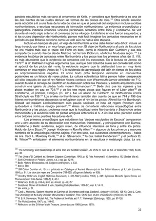 paralelo escultórico más cercano al ornamento de Kells, y considera que Northumbría es una de
las dos fuentes de las cuales derivan las formas de las cruces de Iona. 125 Otra simple solución
sería adscribir a K a una fase de la vida de Iona en que el personal del scriptorium incluía escribas
northumbrianos, o escribas escoceses de formación northumbriana. La evidencia arqueológica y
paloegráfica indicaría entonces vínculos personales cercanos entre Iona y Lindisfarne, tal vez
durante el medio siglo anterior al comienzo de los vikingos. Lindisfarne e Iona fueron saqueados; y
si los cruces dependían de Northumbría, parece más fácil imaginar los contactos necesarios en el
período en que Britania del norte como un todo aún no había sido atacada.
         Incluso en tiempos de paz, el viaje de Northumbría a Iona debe haber sido difícil: incluía un
largo trayecto por tierra y un muy largo paso por mar. El viaje de Northumbría al país de los pictos
no era mucho más que el cruce del Forth en bote, como lo hicieron San Cuthbert y sus dos
compañeros cuando fueron desde Melrose ‘ad terram Pictorum, ubidicitur Niuduera regio’. 126 La
evidencia histórica de contactos entre Northumbría y los pictos tras los primeros años del S. VIII,
es más abundante que la evidencia de contactos con los escoceses. En la lectura de Jarrow de
1970127 la dr. Kathleen Hughes argumenta que, aunque San Columba suele ser considerado como
el apóstol de los pictos del norte, la evidencia sugiere que la cristiandad tuvo un muy lento
comienzo en esa región. Antes de 710 la evidencia de aprendizaje del latín en tierras de los pictos
es sorprendentemente negativa. El único texto picto temprano existente en manuscritos
posteriores es un listado de reyes pictos. La cultura eclesiástica latina parece haber prosperado
allí sólo después de que el rey Nehton hiciera contacto con Wearmouth-Jarrow alrededor de 710,
cuando buscó el consejo de Ceolfrith en la discusión sobre las Pascuas, y solicitó arquitectos para
construir una iglesia de piedra ‘iuxta morem Romanorum’.128 Bede dice que los ingleses y los
pictos estaban en paz en 731;129 y de los tres reyes pictos que figuran en el Liber vitae130 de
Lindisfarne, el primero, Oengus (m. 761), fue un aliado de Eadberth de Northumbría contra
Strathclyde en 756.131 Los anales northumbrianos también dan cuenta de que en 774 y 796 dos
líderes northumbrianos depuestos se refugiaron con el rey de los pictos: Alhred fue vía Bamburgh;
Osbald ‘ad insulam Lindisfarnensem cum paucis secessit, et inde ad regem Pictorum cum
quibusdam e fratribus navigio pervenit’.132 Antes de considerar relaciones arqueológicas entre
Northumbría y los pictos, podemos notar que la hostilidad entre Northumbria y Strathclyde antes
mencionada y la ausencia total de piezas antiguas anteriores al S. X en esa área, parecen excluir
a los britones como posibles hacedores de K.
         Los primeros arqueólogos que estudiaron las ‘piedras esculpidas de Escocia’ compararon
uno u otro aspecto de su decoración con manuscritos ‘irlandeses’, y principalmente con Durrow,
Lindisfarne y Kells: evidencia, según creen, de influencia irlandesa en Iona y entre los pictos.
Hablo de John Stuart,133 Joseph Anderson y Romilly Allen134 – algunos de los primeros y mayores
nombres de la arqueología hiberno-sajona. Por otro lado, sus sucesores contemporáneos – hablo
de sra. Cecil L. Mowbray Curle, 135 el sr. Stevenson,136 la dra. Isabel Henderson137 y el profesor D.
M. Wilson138- enfatizaron el elemento northumbriano en la escultura y metalurgia picta. La sra.


125
     'The Chronology and Relationships of sorne Irish and Scottish Crosses', Jnl of the R. Soc. of Ant. of Ireland 86 (1956), 84-96,
esp. 86.
126
     Two Lives of St Cuthbert, ed. Bertrarn Colgrave (Carnbridge, 1940), p. 82 (Vita Anonyma II. iv); también p. 192 (Bedae Vita xi).
127
    Early Chrisrtianity in Pictland (Jarrow, n.d.), esp. pp. 12-16.
128
    Bede, Historia Ecclesiastica, ed. Colgrave and Mynors, p. 532.
129
    Ibíd. p. 560.
130
     BM Cotton Domitian vii, 15r y v, publicado en Catalogue of Ancient Manuscripts in the British Museum, pt II, Latin (Londres,
1884), p. 81. Los otros dos reyes era Constantine (789-820) y Eoganan (fallecido en 839).
131
     Dorothy White1ock, English Historical Documents, c. 500-1042 (Londres, 1955), p. 241; Symeonis Monachi Opera Omnia, ed.
Thomas Arnold, Rolls Series (1882-5), II, 40-1.
132
    White1ock, EHD, pp. 243-4 y 248; ed. Arnold, pp. 45 y 57.
133
    Sculptured Stones of Scotland, 2 vols., Spalding Club (Aberdeen, 1856-67), esp. II, 14-15.
134
    Ver arriba, p. 32.
135
     Cecil L. Mowbray, 'Eastern Influence on Carvings at St Andrews and Nigg, Scotland', Antiquity 10 (1936), 428-40; Cecil L. Curle,
'Tbe Chronology of the Early Christian Monuments of Scotland', Proc. Of the Soc. of Ant. of Scotland 74 (1939-40), 60-116.
136
     R. B. K. Stevenson, 'Pictish Art', The Problem of the Picts, ed. F. T. Wainwright (Edinburgo, 1955), pp. 97-128.
137
    The Picts (Londres, 1967), pp. 104-60.
138
    Reflections on the St Ninian's Isle Treasure, Jarrow Lecture 1969 (Jarrow, 1970).
                                                                                                                                 22
 