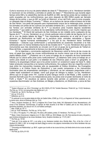 Curle lo reconoce en la cruz de piedra tallada de clase II; 139 Stevenson y el sr. Henderson también
lo reconocen en los símbolos y animales en piedra de clase I.140 Recordamos que durante algún
tiempo entre 658 y la catastrófica derrota de Eadfrith en 685, las tierras pictas del sur estaban en
parte ocupadas por los northumbrianos; que poco después de 669 Wilfrid puede ser llamado
obispo de los pictos; y que en 681 se fundó en Abercorn, al sur del Forth, para la zona ocupada,
un obispado bajo el obispo Trumwine.141 Wilson, en su lectura de Jarrow sobre el tesoro de la Isla
de San Ninian, una parte del pequeño pero impresionante corpus de la metalurgia picta, conecta
los animales con pintas de los cuencos con animales similares de L, y los animales ‘extendidos’ en
los ‘fondos’ con animales similares de K.142 La escultura picta muestra algunos excelentes
sarmientos,143 que están a la altura de los estándares northumbrianos y son mucho mejores que
los irlandeses.144 El David del santuario de San Andrews es tan notable como cualquiera de las
figuras de K;145 y la sra. Henderson ve un vínculo particular entre el estilo de las figuras de K y el
de la cruz de piedra tallada de Nigg.146 Tres importantes elementos en el arte de K que no
aparecen en Northumbría se hallan en la escultura picta: animales naturalistas y figuras
humanas;147 figuras humanas entrelazadas;148 y los que la sra. Henderson llama ‘animales
fantásticos’ – criaturas cuya conformación y comportamiento en ocasiones recuerdan a la más
sofisticada pero no menos fantástica fauna de las iniciales de K.149 La sra. Henderson dice que los
monumentos que más claramente se vinculan con K son el grupo de la península de Tarbat en
Ross del Este, y especialmente la famosa cruz de piedra tallada de Nigg.150
         En la ingeniosa y convincente explicación de Stevenson sobre la forma de las cruces de
Iona, el papel que juegan las cruces northumbrianas es mucho menor que el de las cruces de
piedra tallada pictas.151 ¿Podemos ver a K como el trabajo de un originario de Iona fuertemente
influido por la cultura tanto picta como northumbriana? ¿O debemos verlo como el trabajo de un
centro picto desde el cual parte o la totalidad de esa influencia pasó a Iona? La geografía, la
historia y la arqueología indican que si los pictos tuvieron un scriptorium capaz de hacer K, debe
haber producido manuscritos a la manera northumbriana. De cualquier libro tan magnífico como K
(que entre los manuscritos insulares sólo es equiparable al Códice Amiatinus, los Evangelios
Lindisfarne y el Códice Áureo de Estocolmo) y que pueda compararse a los manuscritos
iluminados para los emperadores carolingios y otomanos, es tan necesario preguntarse cuál o
cuáles reyes subsidiaron el trabajo, como qué grupo de clérigos lo realizó. La sra. Henderson
afirma que en el siglo entre 741, cuando el picto Oengus venció a Dál Riada, y 849, cuando el
escocés Kenneth puso fin a la independencia picta, los pictos eran el poder dominante al norte de
Forth y Clyde.152 En escultura se ejercía durante este período un patrocinio costoso y en
ocasiones discriminador: en San Andrews; en Meigle y Aberlemno, en Strathmore, y cerca de San


139
     ‘Eastern Influences', pp. 433-4; 'Chronology', pp. 80-2, 89-90 y 97-104. También Stevenson, 'Pictish Art', pp. 112-23; Henderson,
The Picts, pp. 127-34. Los manuscritos más citados son L y K.
140
    'Pictish Art', pp. 106-10; The Picts, pp. 115-27.
141
    Ibíd. pp. 51-9 y 81-2.
142
    Reflections, pp. 5-12.
143
     En particular la cruz de piedra tallada de Hilton de Cadboll (AlIen, ECMS, pp. 61-3) y un fragmento de Tarbat, aparentemente de
la misma mano, ahora en Edinburgo (ibíd. pp. 73-5).
144
      Henry, Sculpture irlandaise, pp. 109-11 e imágenes 54.4 (Tower Cross, Kells), 54.5 (Muiredach's Cross, Monasterboice) y 56
(Cross of the Scriptures, Clonmacnoise). El ejemplo de Kells recuerda al de Hilton of Cadboll; pero la sra. Henry deriva los
sarmientos irlandeses, que ubica en el S. IX, de modelos carolingios.
145
    Allen, ECMS, pp. 351 -3.
146
    Ibíd. pp. 75-83; Henderson, The Picts, pp. 147-9 y 154-7.
147
     K, 124v y 174v (águila), 71r y 188v (pez), 76v (lobo) y 89r (caballo y jinete). Cf. Henderson, The Picts, pp. 117-27.
148
     Meyer, Codex Cenannensis, imágenes xi-xii. Cf. Allen, ECMS, pp. 303-5 (Meigle, núm. 26). Para escenas de caza y de guerra y
para hombres entrelazados en las cruces irlandesas, Henry, Sculpture irlandaise, pp. 117-27 y 82-7.
149
    The Picts, pp. 137-40.
150
      Carta del 14 de octubre de 1971; y ver arriba, la sra. Henderson también cita a Romilly Allen, Proc. of the Soc. of Ant. of
Scotland 25 (1890-1), 426: 'en el arreglo del diseño [Nigg] se acerca a las páginas ornamentales de los libros irlandeses más que
ninguna otra [escultura].
151
     'Chronology and Relationships', pp. 86-91, sugiere que el anillo en las cruces de Iona y de Irlanda deriva de las cruces de piedra
tallada pictas.
152
    The Picts, pp. 62-6 y 91-103.
                                                                                                                                   23
 