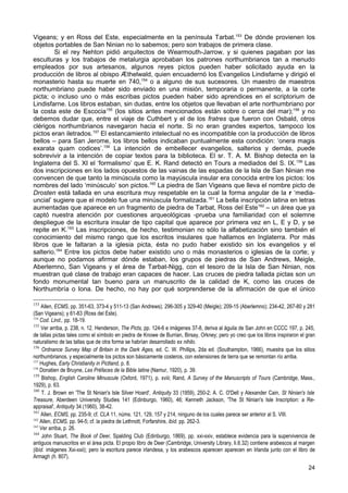 Vigeans; y en Ross del Este, especialmente en la península Tarbat.153 De dónde provienen los
objetos portables de San Ninian no lo sabemos; pero son trabajos de primera clase.
        Si el rey Nehton pidió arquitectos de Wearmouth-Jarrow, y si quienes pagaban por las
esculturas y los trabajos de metalurgia aprobaban los patrones northumbrianos tan a menudo
empleados por sus artesanos, algunos reyes pictos pueden haber solicitado ayuda en la
producción de libros al obispo Ӕthelwald, quien encuadernó los Evangelios Lindisfarne y dirigió el
monasterio hasta su muerte en 740,154 o a alguno de sus sucesores. Un maestro de maestros
northumbriano puede haber sido enviado en una misión, temporaria o permanente, a la corte
picta; o incluso uno o más escribas pictos pueden haber sido aprendices en el scriptorium de
Lindisfarne. Los libros estaban, sin dudas, entre los objetos que llevaban el arte northumbriano por
la costa este de Escocia155 (los sitios antes mencionados están sobre o cerca del mar); 156 y no
debemos dudar que, entre el viaje de Cuthbert y el de los fratres que fueron con Osbald, otros
clérigos northumbrianos navegaron hacia el norte. Si no eran grandes expertos, tampoco los
pictos eran iletrados.157 El estancamiento intelectual no es incompatible con la producción de libros
bellos – para San Jerome, los libros bellos indicaban puntualmente esta condición: ‘onera magis
exarata quam codices’.158 La intención de embellecer evangelios, salterios y demás, puede
sobrevivir a la intención de copiar textos para la biblioteca. El sr. T. A. M. Bishop detecta en la
Inglaterra del S. XI el ‘formalismo’ que E. K. Rand detectó en Tours a mediados del S. IX. 159 Las
dos inscripciones en los lados opuestos de las vainas de las espadas de la Isla de San Ninian me
convencen de que tanto la minúscula como la mayúscula insular era conocida entre los pictos: los
nombres del lado ‘minúsculo’ son pictos.160 La piedra de San Vigeans que lleva el nombre picto de
Drosten está tallada en una escritura muy respetable en la cual la forma angular de la r ‘media-
uncial’ sugiere que el modelo fue una minúscula formalizada.161 La bella inscripción latina en letras
aumentadas que aparece en un fragmento de piedra de Tarbat, Ross del Este162 – un área que ya
captó nuestra atención por cuestiones arqueológicas -prueba una familiaridad con el solemne
despliegue de la escritura insular de tipo capital que aparece por primera vez en L, E y D, y se
repite en K.163 Las inscripciones, de hecho, testimonian no sólo la alfabetización sino también el
conocimiento del mismo rango que los escritos insulares que hallamos en Inglaterra. Por más
libros que le faltaran a la iglesia picta, ésta no pudo haber existido sin los evangelios y el
salterio.164 Entre los pictos debe haber existido uno o más monasterios o iglesias de la corte; y
aunque no podamos afirmar dónde estaban, los grupos de piedras de San Andrews, Meigle,
Aberlemno, San Vigeans y el área de Tarbat-Nigg, con el tesoro de la Isla de San Ninian, nos
muestran qué clase de trabajo eran capaces de hacer. Las cruces de piedra tallada pictas son un
fondo monumental tan bueno para un manuscrito de la calidad de K, como las cruces de
Northumbría o Iona. De hecho, no hay por qué sorprenderse de la afirmación de que el único

153
    Allen, ECMS, pp. 351-63, 373-4 y 511-13 (San Andrews); 296-305 y 329-40 (Meigle); 209-15 (Aberlemno); 234-42, 267-80 y 281
(San Vigeans); y 61-83 (Ross del Este).
154
    Cod. Lind., pp. 18-19.
155
    Ver arriba, p. 238, n. 12. Henderson, The Picts, pp. 124-6 e imágenes 37-8, deriva al águila de San John en CCCC 197, p. 245,
de tallas pictas tales como el símbolo en piedra de Knowe de Burrian, Birsay, Orkney; pero yo creo que los libros inspiraron el gran
naturalismo de las tallas que de otra forma se habrían desarrollado ex nihilo.
156
     Ordnance Survey Map of Britain in the Dark Ages, ed. C. W. Phillips, 2da ed. (Southampton, 1966), muestra que los sitios
northumbrianos, y especialmente los pictos son básicamente costeros, con extensiones de tierra que se remontan río arriba.
157
    Hughes, Early Christianity in Pictland, p. 8.
158
    Donatien de Bruyne, Les Préfaces de la Bible latine (Namur, 1920), p. 39.
159
     Bishop, English Caroline Minuscule (Oxford, 1971), p. xviii; Rand, A Survey of the Manuscripts of Tours (Cambridge, Mass.,
1929), p. 63.
160
     T. J. Brown en 'The St Ninian's Isle Silver Hoard', Antiquity 33 (1959), 250-2; A. C. O'Dell y Alexander Cain, St Ninian's Isle
Treasure, Aberdeen University Studies 141 (Edinburgo, 1960), 46; Kenneth Jackson, 'The St Ninian's Isle Inscription: a Re-
appraisal', Antiquity 34 (1960), 38-42.
161
    Allen, ECMS, pp. 235-9; cf. CLA 11, núms. 121, 129, 157 y 214, ninguno de los cuales parece ser anterior al S. VIII.
162
    Allen, ECMS, pp. 94-5; cf. la piedra de Lethnott, Forfarshire, ibíd. pp. 262-3.
163
    Ver arriba, p. 26.
164
     John Stuart, The Book of Deer, Spalding Club (Edinburgo, 1869), pp. xxi-xxiv, establece evidencia para la supervivencia de
antiguos manuscritos en el área picta. El propio libro de Deer (Cambridge, University Library, Ii.6.32) contiene arabescos al margen
(ibíd. imágenes Xxi-xxii); pero la escritura parece irlandesa, y los arabescos aparecen aparecen en Irlanda junto con el libro de
Armagh (h. 807).
                                                                                                                                24
 