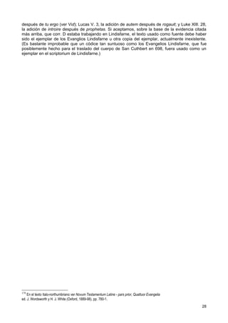 después de tu ergo (ver Vid); Lucas V. 3, la adición de autem después de rogauit; y Luke XIII. 28,
la adición de introire después de prophetas. Si aceptamos, sobre la base de la evidencia citada
más arriba, que corr. D estaba trabajando en Lindisfarne, el texto usado como fuente debe haber
sido el ejemplar de los Evanglios Lindisfarne u otra copia del ejemplar, actualmente inexistente.
(Es bastante improbable que un códice tan suntuoso como los Evangelios Lindisfarne, que fue
posiblemente hecho para el traslado del cuerpo de San Cuthbert en 698, fuera usado como un
ejemplar en el scriptorium de Lindisfarne.)




179
    En el texto ítalo-northumbriano ver Novum Testamentum Latine - pars prior, Quattuor Evangelia
ed. J. Wordsworth y H. J. White (Oxford, 1889-98), pp. 780-1.
                                                                                                    28
 