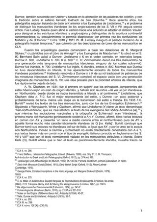 Durrow, también sostenida por Ussher y basada en la alteración de las palabras del colofón, y con
la tradición sobre el salterio llamado Cathach de San Columba. 18 Hace sesenta años, los
paleógrafos seguían tratando de datar a K anterior a los Evangelios de Lindisfarne,19 y el problema
de distinguir los manuscritos irlandeses de los anglo-sajones de los S. VII y VIII seguía siendo
crítico. Fue Ludwig Traube quien abrió el camino hacia una solución al adoptar el término ‘insular’
para designar a las escrituras irlandesa y anglo-sajona y distinguirlas de la escritura continental
contemporánea; su descubrimiento le permitió diagnosticar por primera vez las confusiones de
Mabillon y de O´Connor.20 Entre 1910 y 1915 W. M. Lindsay inauguró el período moderno de la
paleografía insular temprana,21 que culminó con las descripciones de Lowe de los manuscritos en
CLA.
         Fueron los arqueólogos quienes comenzaron a bajar las dataciones de K. Margaret
Stokes,22 cruzándolas con el Libro de Armagh23 y los Evangelios de Macdurnan,24 lo ubicó en el S.
IX. Bernhard Salin ubicó a Durrow, Lindisfarne y K en el orden correcto, en intervalos largos:
Durrow h. 600, Lindisfarne h. 700, K h. 800.25 E. H. Zimmermann derivó los tres manuscritos de
una generación más temprana de manuscritos irlandeses, ninguno de los cuales sobrevivió:
Durrow fue irlandés, h. 700; Lindisfarne fue inglés, K irlandés, ambos h. 800. Mientras que Durrow
no tuvo descendientes en Irlanda, K fue aparentemente ancestro de todos los manuscritos
irlandeses posteriores.26 Habiendo removido a Durrow y a K de su rol tradicional de patriarcas de
las miniaturas irlandesas del S. VI, Zimmermann completó el espacio vacío con una generación
imaginaria de manuscritos del S. VII: una idea precaria para la prioridad artística de Irlanda, que
fue rápidamente dejada de lado.
         A. W. Clapham, en 1934, fue el primero en sugerir que los principales componentes del
estilo hiberno-sajón no eran de origen irlandés, y habían sido reunidos –tal vez sí por irlandeses-
en Northumbría, desde donde se había transmitido a Irlanda y al continente.27 Lindisfarne, que
Clapham data h. 710, fue el mejor representante del estilo, y Durrow –un poco posterior y
probablemente de Iona- marca una etapa en la transmisión del estilo a Irlanda. En 1935 F.C.
Burkitt28 revisó los textos de los tres manuscritos, junto con los de los Evangelios Echternach.29
Siguiendo a Wordsworth, White y Clapham, afirmó que Lindisfarne (Y) tiene un texto denominado
‘ítalo-northumbriano’, que es ‘casi idéntico’ al texto de los evangelios del Códice Amiatinus (A), 30 y
que mientras las anotaciones marginales y la ortografía de Echternach eran `irlandesas´, la
primera mano del manuscrito generalmente sostenía a A y Y. Durrow, afirmó, tiene varias lecturas
en común con AY y presenta `un texto a medio camino entre el northumbriano puro de AY y
aquella forma mucho más característicamente irlandesa de Q [i.e. Kells]’. Burkitt concluyó que
Durrow tomó sus lecturas no irlandesas del sur de Italia, al igual que AY, y por lo tanto se lo asocia
con Northumbría. Incluso si Durrow y Echternach no están directamente conectados con A e Y,
sus textos tienen más en común con el tipo de evangelio italiano conocido en Inglaterra en los S.
VII y VIII31 que con el texto normalmente hallado en los manuscritos atribuidos a Irlanda. Sobre
Kells (Q), Burkitt afirma que si bien el texto es predominantemente irlandés, muestra trazos de


18
   CLA II, no. 266.
19
    Franz Steffens, Lateinische Paläographie, 2da ed. (Tréveris, 1909), nos. 30 y 31; E. M. Thompson,
An Introduction to Greek and Latin Palaeography (Oxford, 1912), pp. 374 and 385.
20
    Vorlesungen und Abhandlungen III (Munich, 1920), 95-100 (de 'Perrona Scottorum', primera publicación en 1900).
21
    Ear/y Irish Minuscule Script (Oxford, 1910); Early Welsh Script (Oxford, 1912); Notae Latinae
(Cambridge, 1915).
22
    George Petrie, Christian Inscriptions in the Irish Language, ed. Margaret Stokes II (Dublín, 1878),
168-9.
23
   CLA II, no. 270.
24
    E. G. Millar, in Bulletin de la Société française de Reproductions de Manuscrits à Peinture, 8e année
(1924), 7-15; Françoise Henry, Irish Art During the Viking Invasions (Londres, 1967), pp. 102-5.
25
   Die altgermanische Thierornamentik (Estocolmo, 1904), pp. 341-7.
26
   Vorkarolingische Miniaturen (Berlín, 1916), pp. 21-37 and 231-310.
27
   'Notes on the Origins of Hibemo-Saxon Art', Antiquity 8 (1934), 43-57.
28
   'Kells, Durrow and Lindisfarne', Antiquity 9 (1935), 33-7.
29
   CLA v, no. 578.
30
   CLA III, no. 299.
31
   CLA II, núms. 126 (X) y 230 (O).
                                                                                                                     3
 