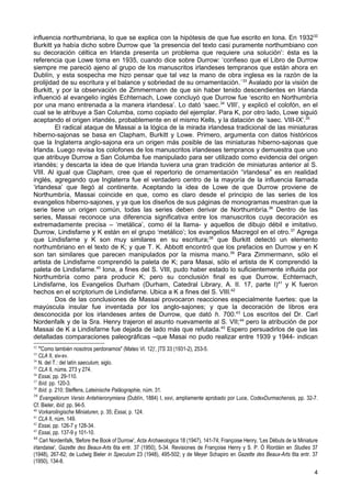 influencia northumbriana, lo que se explica con la hipótesis de que fue escrito en Iona. En 1932 32
Burkitt ya había dicho sobre Durrow que ‘la presencia del texto casi puramente northumbiano con
su decoración céltica en Irlanda presenta un problema que requiere una solución’: ésta es la
referencia que Lowe toma en 1935, cuando dice sobre Durrow: ‘confieso que el Libro de Durrow
siempre me pareció ajeno al grupo de los manuscritos irlandeses tempranos que están ahora en
Dublín, y esta sospecha me hizo pensar que tal vez la mano de obra inglesa es la razón de la
prolijidad de su escritura y el balance y sobriedad de su ornamentación.´ 33 Avalado por la visión de
Burkitt, y por la observación de Zimmermann de que sin haber tenido descendientes en Irlanda
influenció al evangelio inglés Echternach, Lowe concluyó que Durrow fue ‘escrito en Northumbría
por una mano entrenada a la manera irlandesa’. Lo dató ‘saec.34 VIII’, y explicó el colofón, en el
cual se le atribuye a San Columba, como copiado del ejemplar. Para K, por otro lado, Lowe siguió
aceptando el origen irlandés, probablemente en el mismo Kells, y la datación de ‘saec. VIII-IX’.35
         El radical ataque de Massai a la lógica de la mirada irlandesa tradicional de las miniaturas
hiberno-sajonas se basa en Clapham, Burkitt y Lowe. Primero, argumenta con datos históricos
que la Inglaterra anglo-sajona era un origen más posible de las miniaturas hiberno-sajonas que
Irlanda. Luego revisa los colofones de los manuscritos irlandeses tempranos y demuestra que uno
que atribuye Durrow a San Columba fue manipulado para ser utilizado como evidencia del origen
irlandés; y descarta la idea de que Irlanda tuviera una gran tradición de miniaturas anterior al S.
VIII. Al igual que Clapham, cree que el repertorio de ornamentación “irlandesa” es en realidad
inglés, agregando que Inglaterra fue el verdadero centro de la mayoría de la influencia llamada
‘irlandesa’ que llegó al continente. Aceptando la idea de Lowe de que Durrow proviene de
Northumbría, Massai coincide en que, como es claro desde el principio de las series de los
evangelios hiberno-sajones, y ya que los diseños de sus páginas de monogramas muestran que la
serie tiene un origen común, todas las series deben derivar de Northumbría.36 Dentro de las
series, Massai reconoce una diferencia significativa entre los manuscritos cuya decoración es
extremadamente precisa – ‘metálica’, como él la llama- y aquellos de dibujo débil e imitativo.
Durrow, Lindisfarne y K están en el grupo ‘metálico’; los evangelios Macregol en el otro. 37 Agrega
que Lindisfarne y K son muy similares en su escritura;38 que Burkitt detectó un elemento
northumbriano en el texto de K; y que T. K. Abbott encontró que los prefacios en Durrow y en K
son tan similares que parecen manipulados por la misma mano.39 Para Zimmermann, sólo el
artista de Lindisfarne comprendió la paleta de K; para Masai, sólo el artista de K comprendió la
paleta de Lindisfarne.40 Iona, a fines del S. VIII, pudo haber estado lo suficientemente influida por
Northumbría como para producir K; pero su conclusión final es que Durrow, Echternach,
Lindisfarne, los Evangelios Durham (Durham, Catedral Library, A. II. 17, parte I)41 y K fueron
hechos en el scriptorium de Lindisfarne. Ubica a K a fines del S. VIII.42
         Dos de las conclusiones de Massai provocaron reacciones especialmente fuertes: que la
mayúscula insular fue inventada por los anglo-sajones; y que la decoración de libros era
desconocida por los irlandeses antes de Durrow, que dató h. 700.43 Los escritos del Dr. Carl
Nordenfalk y de la Sra. Henry trajeron el asunto nuevamente al S. VII; 44 pero la atribución de por
Massai de K a Lindisfarne fue dejada de lado más que refutada.45 Espero persuadirlos de que las
detalladas comparaciones paleográficas –que Masai no pudo realizar entre 1939 y 1944- indican
32
   "'Como también nosotros perdonamos" (Mateo VI. 12)', ]TS 33 (1931-2), 253-5.
33
   CLA II, xiv-xv.
34
   N. del T.: del latín saeculum, siglo.
35
   CLA II, núms. 273 y 274.
36
   Essai, pp. 29-110.
37
   Ibíd. pp. 120-3.
38
   Ibíd. p. 210; Steffens, Lateinische Paläographie, núm. 31.
39
    Evangeliorum Versio Antehieronymiana (Dublín, 1884) I, xxvi, ampliamente aprobado por Luce, CodexDurmachensis, pp. 32-7.
Cf. Bieler, ibíd. pp. 94-5.
40
   Vorkarolingische Miniaturen, p. 35; Essai, p. 124.
41
   CLA II, núm. 149.
42
   Essai, pp. 126-7 y 128-34.
43
   Essai, pp. 137-9 y 101-10.
44
    Carl Nordenfalk, 'Before the Book of Durrow', Acta Archaeologica 18 (1947), 141-74; Françoise Henry, 'Les Débuts de la Miniature
irlandaise', Gazette des Beaux-Arts 6ta entr. 37 (1950), 5-34. Revisiones de Françoise Henry y S. P. Ó Riordáin en Studies 37
(1948), 267-82; de Ludwig Bieler in Speculum 23 (1948), 495-502; y de Meyer Schapiro en Gazette des Beaux-Arts 6ta entr. 37
(1950), 134-8.
                                                                                                                                  4
 