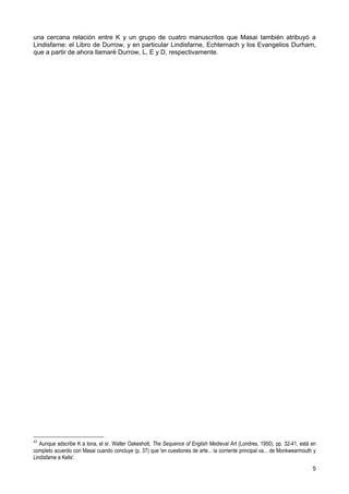 una cercana relación entre K y un grupo de cuatro manuscritos que Masai también atribuyó a
Lindisfarne: el Libro de Durrow, y en particular Lindisfarne, Echternach y los Evangelios Durham,
que a partir de ahora llamaré Durrow, L, E y D, respectivamente.




45
   Aunque adscribe K a Iona, el sr. Walter Oakeshott, The Sequence of English Medieval Art (Londres, 1950), pp. 32-41, está en
completo acuerdo con Masai cuando concluye (p. 37) que 'en cuestiones de arte... la corriente principal va... de Monkwearmouth y
Lindisfame a Kells'.
                                                                                                                              5
 