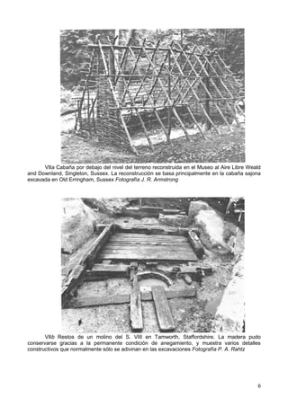 VIIa Cabaña por debajo del nivel del terreno reconstruida en el Museo al Aire Libre Weald
and Downland, Singleton, Sussex. La reconstrucción se basa principalmente en la cabaña sajona
excavada en Old Erringham, Sussex Fotografía J. R. Armstrong




       VIIb Restos de un molino del S. VIII en Tamworth, Staffordshire. La madera pudo
conservarse gracias a la permanente condición de anegamiento, y muestra varios detalles
constructivos que normalmente sólo se adivinan en las excavaciones Fotografía P. A. Rahtz




                                                                                             6
 