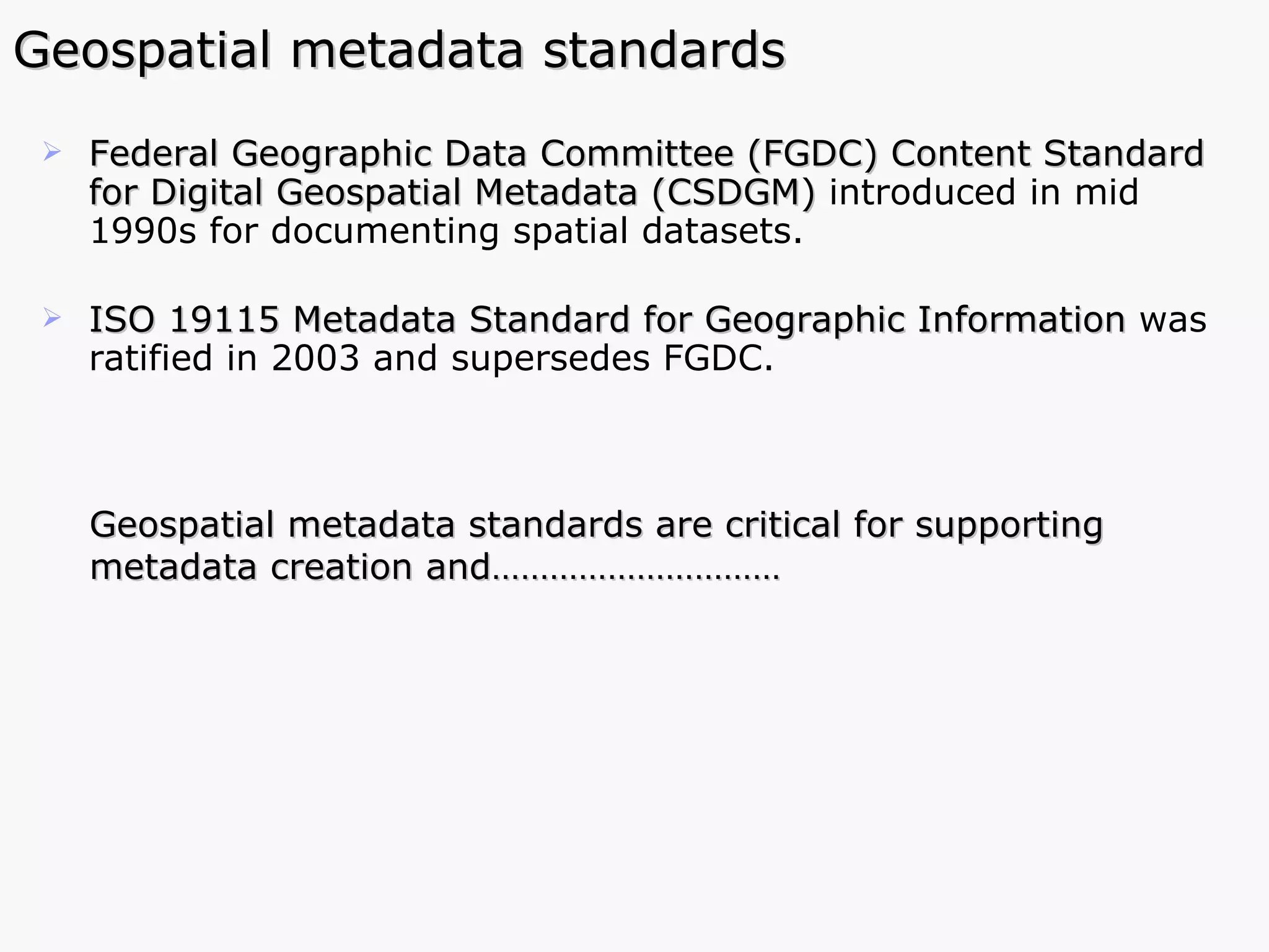 Geospatial metadata standards Federal Geographic Data Committee (FGDC) Content Standard for Digital Geospatial Metadata (CSDGM)  introduced in mid 1990s for documenting spatial datasets.  ISO 19115 Metadata Standard for Geographic Information   was   ratified in 2003   and supersedes FGDC.  Geospatial metadata standards are critical for supporting metadata creation and…………………………  