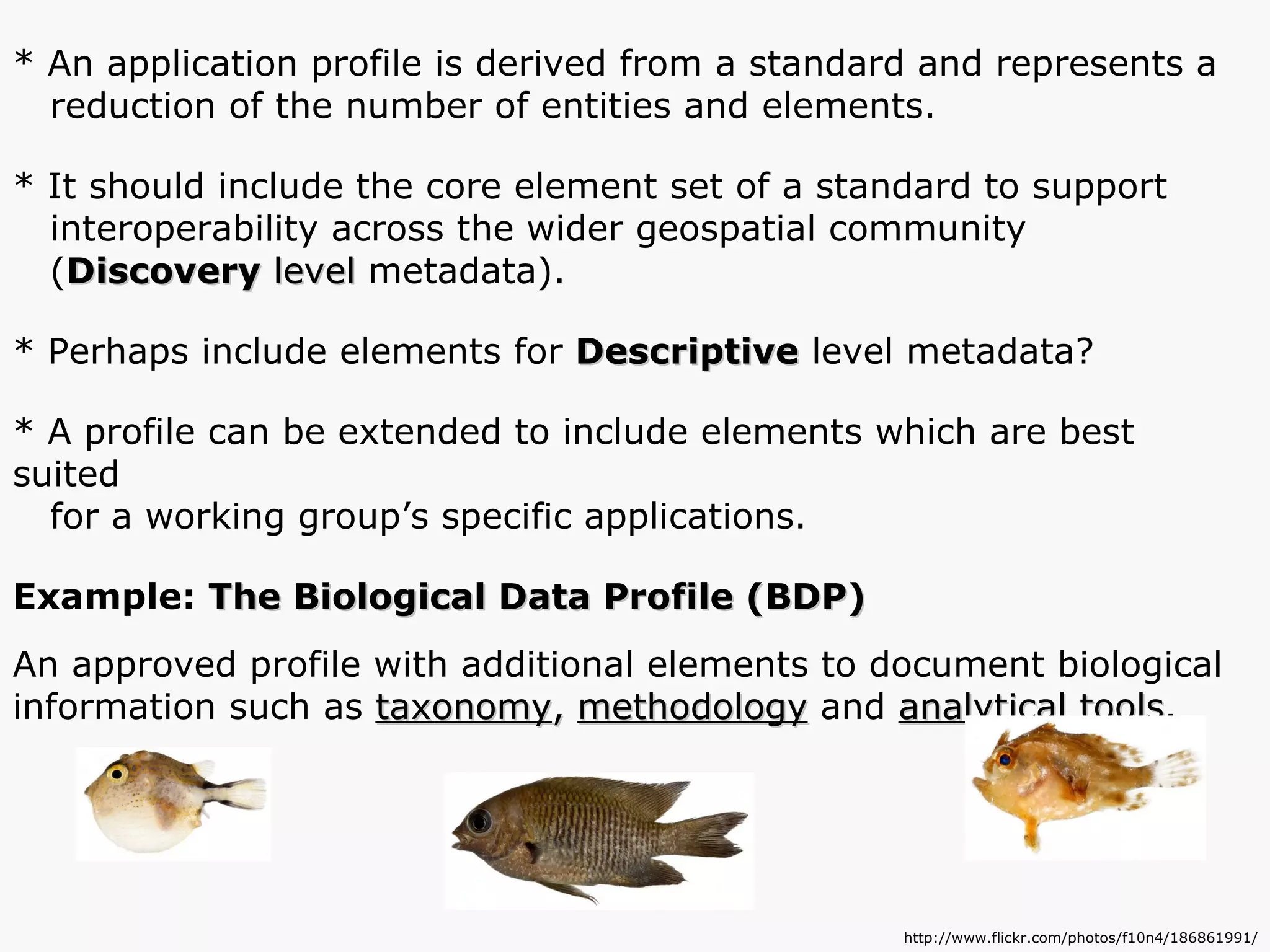 * An application profile is derived from a standard and represents a  reduction of the number of entities and elements. * It should include the core element set of a standard to support interoperability across the wider geospatial community  ( Discovery  level  metadata). * Perhaps include elements for  Descriptive  level metadata? * A profile can be extended to include elements which are best suited for a working group’s specific applications. Example:  The Biological Data Profile (BDP) An approved profile with additional elements to document biological information such as  taxonomy ,  methodology  and  analytical tools . http://www.flickr.com/photos/f10n4/186861991/ 