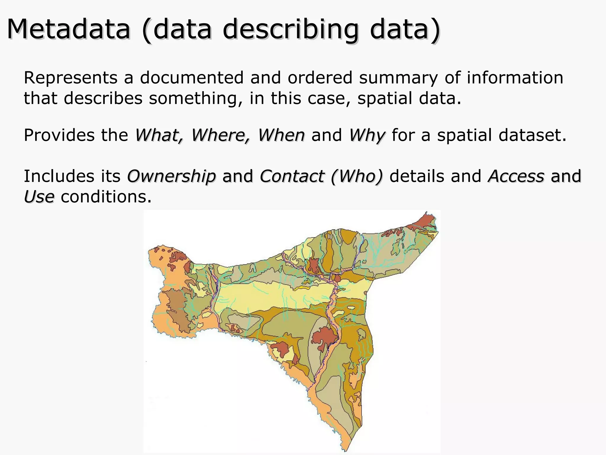 Represents a documented and ordered summary of information that describes something, in this case, spatial data. Provides the  What, Where, When  and   Why  for a spatial dataset. Includes its  Ownership  and  Contact (Who)  details and  Access  and  Use  conditions.  Metadata (data describing data) 
