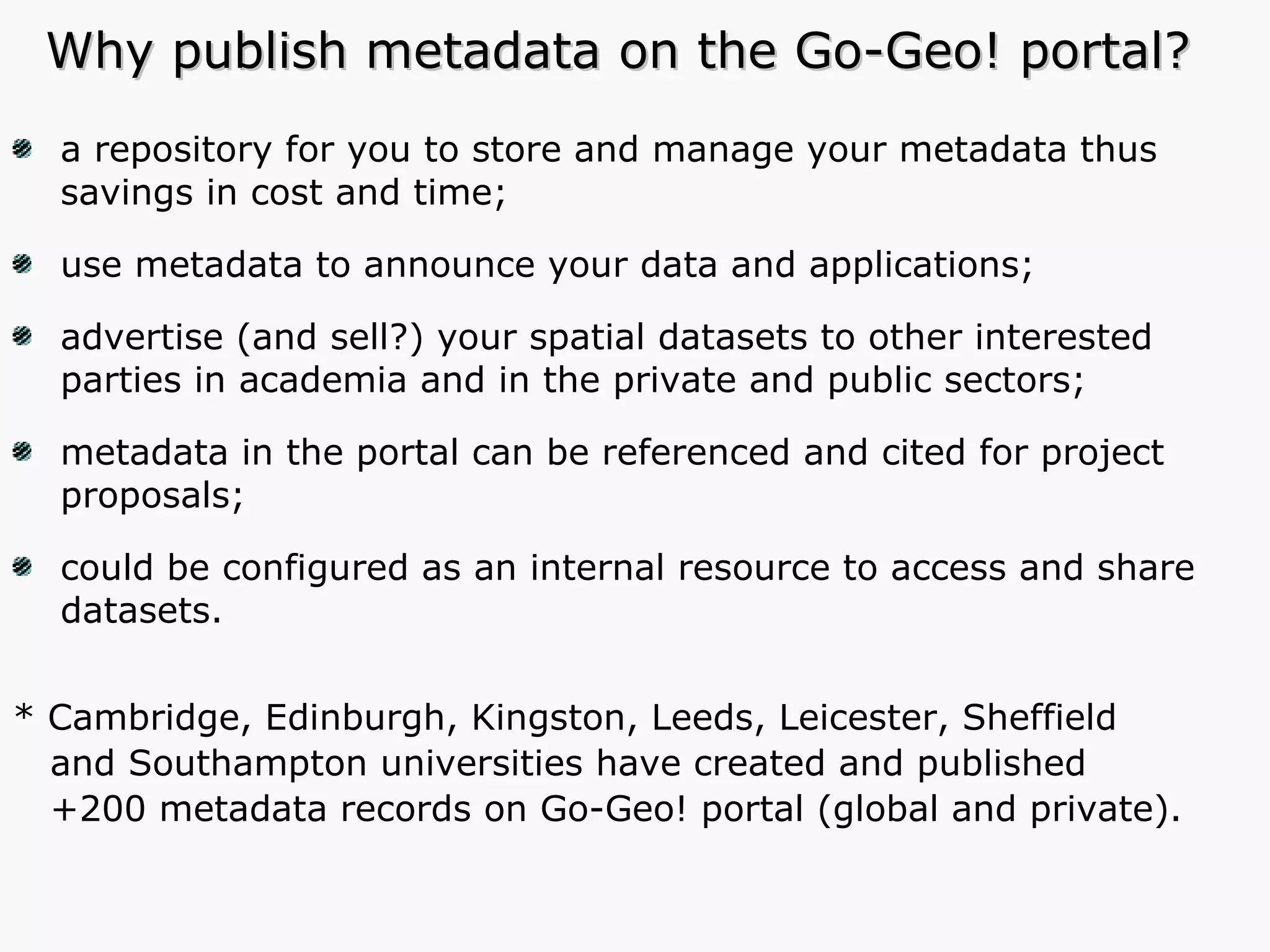 Why publish metadata on the Go-Geo! portal? a repository for you to store and manage your metadata thus savings in cost and time; use metadata to announce your data and applications; advertise (and sell?) your spatial datasets to other interested parties in academia and in the private and public sectors; metadata in the portal can be referenced and cited for project proposals; could be configured as an internal resource to access and share datasets. * Cambridge, Edinburgh, Kingston, Leeds, Leicester, Sheffield and Southampton universities have created and published  +200 metadata records on Go-Geo! portal (global and private). 