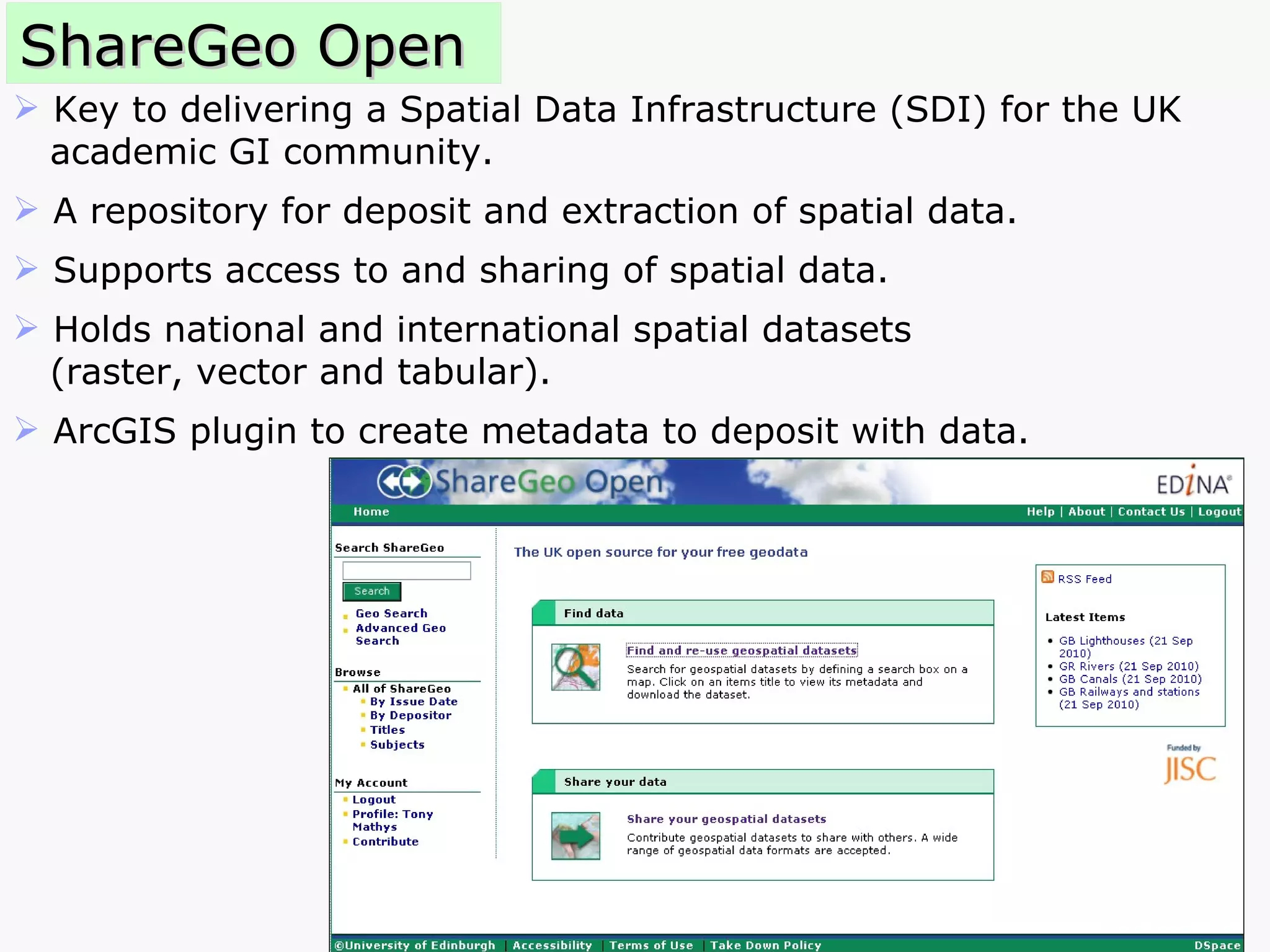ShareGeo Open Key to delivering a Spatial Data Infrastructure (SDI) for the UK academic GI community.  A repository for deposit and extraction of spatial data. Supports access to and sharing of spatial data. Holds national and international spatial datasets  (raster, vector and tabular). ArcGIS plugin to create metadata to deposit with data. 