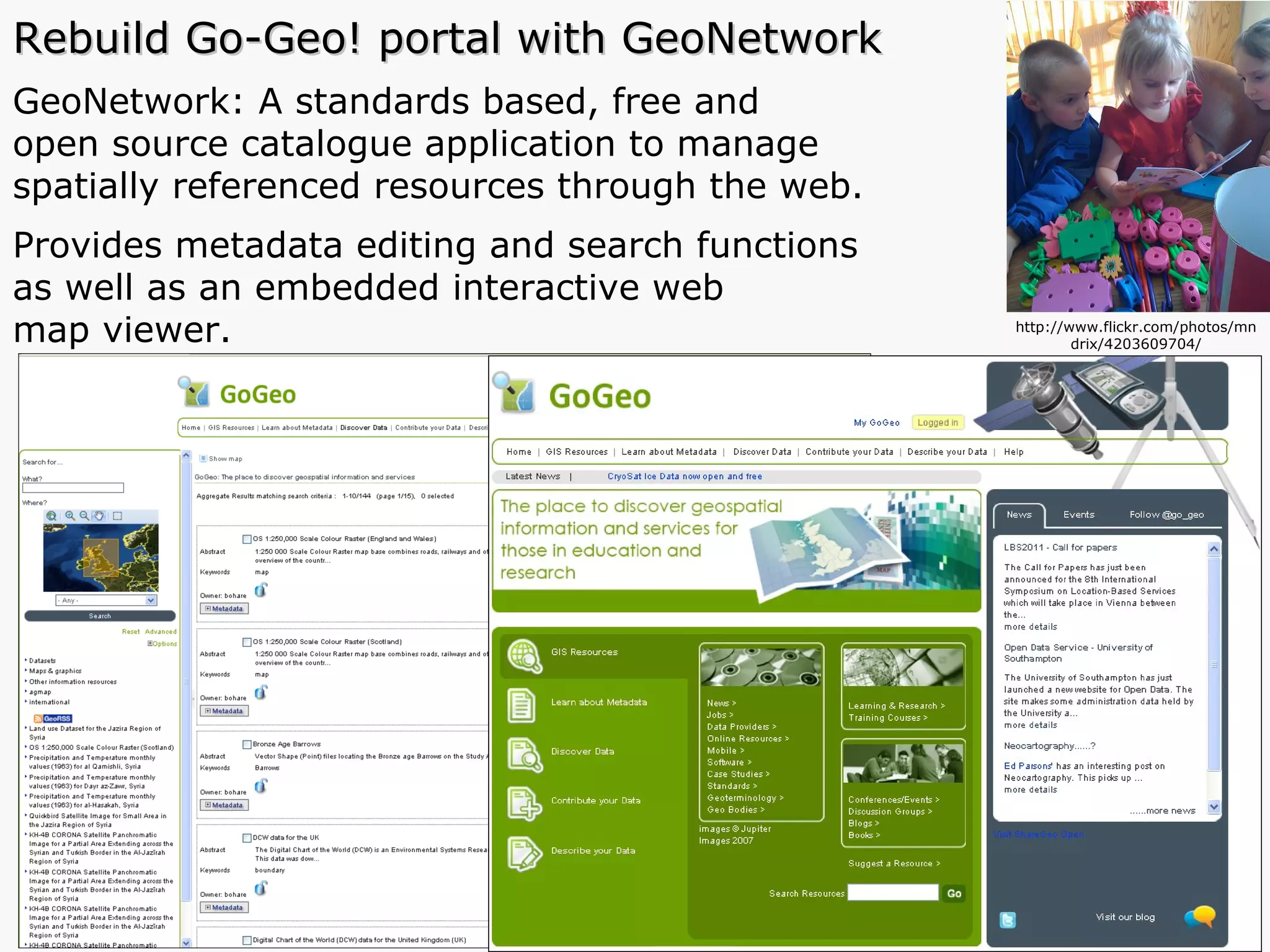 Rebuild Go-Geo! portal with GeoNetwork GeoNetwork: A standards based, free and  open source catalogue application to manage  spatially referenced resources through the web.  Provides metadata editing and search functions  as well as an embedded interactive web  map viewer.  http://www.flickr.com/photos/mndrix/4203609704/ 