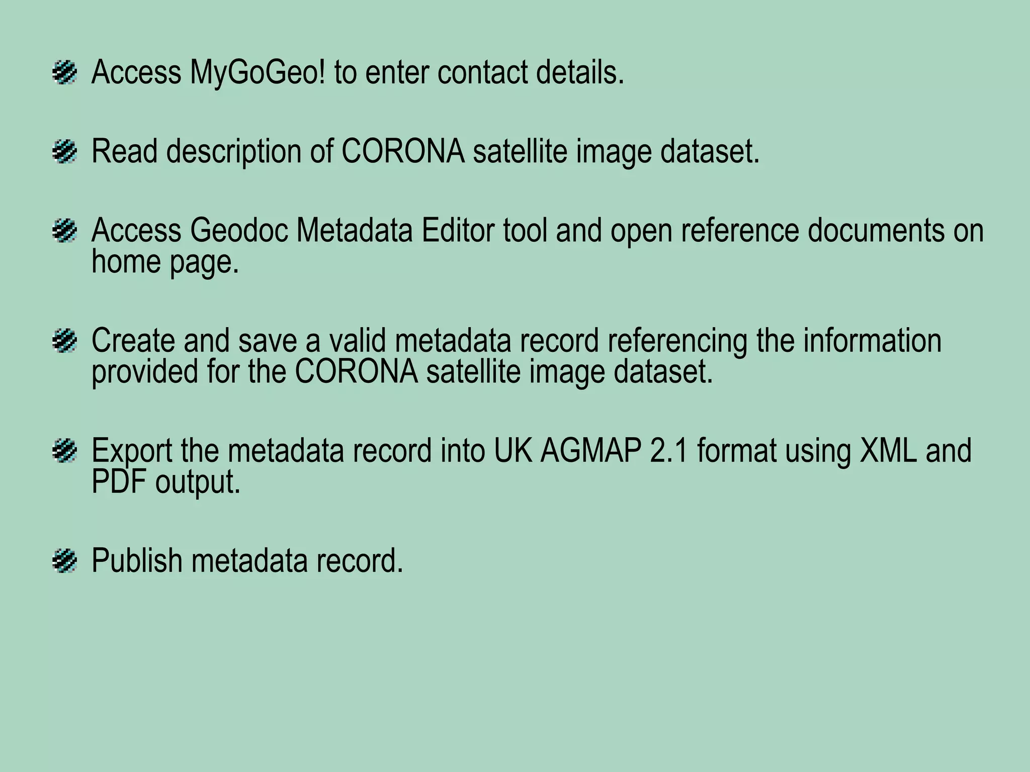 Access MyGoGeo! to enter contact details. Read description of CORONA satellite image dataset. Access Geodoc Metadata Editor tool and open reference documents on home page. Create and save a valid metadata record referencing the information provided for the CORONA satellite image dataset. Export the metadata record into UK AGMAP 2.1 format using XML and PDF output. Publish metadata record. 