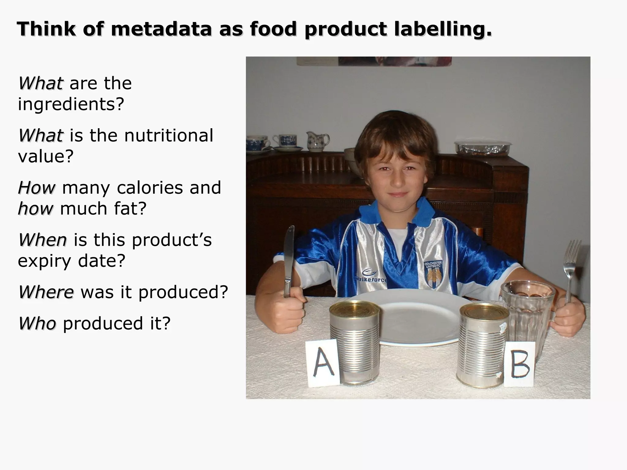 Think of metadata as food product labelling. What  are the  ingredients? What  is the nutritional value? How  many calories and  how  much fat? When  is this product’s expiry date? Where  was it produced? Who  produced it? 