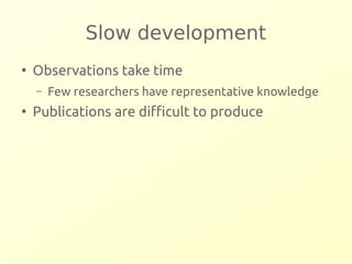 Slow development 
● Observations take time 
– Few researchers have representative knowledge 
● Publications are difficult to produce 
 