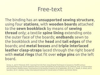Free-text 
The binding has an unsupported sewing structure, 
using four stations, with wooden boards attached 
to the sewn bookblock by means of sewing 
thread only; a textile spine lining extending onto 
the outer face of the boards; endbands sewn to 
the bookblock and the head and tail edges of the 
boards; and metal bosses and triple interlaced 
leather clasp-straps laced through the right board 
with metal rings that fit over edge pins on the left 
board. 
Honey, A., and N. Pickwoad. 2010. ‘Learning from the Past: Using Original Techniques to Conserve a Twelfth-century 
Illuminated Manuscript and Its Sixteenth-century Greek-style Binding at the Monastery of St Catherine, Sinai’. In Conservation 
and the Eastern Mediterranean: Contributions to the Istanbul Congress 20-24 September 2010, ed. C. Rozeik, R. Ashok, and D. 
Saunders, 56–61. Istanbul, Turkey: International Institute for Conservation of Historic and Artistic Works. 
 