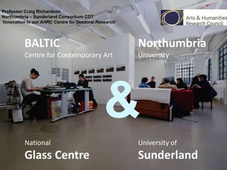 Professor Craig Richardson
Northumbria – Sunderland Consortium CDT
‘Innovation in our AHRC Centre for Doctoral Research’

BALTIC

Northumbria

Centre for Contemporary Art

University

&
National

University of

Glass Centre

Sunderland

 