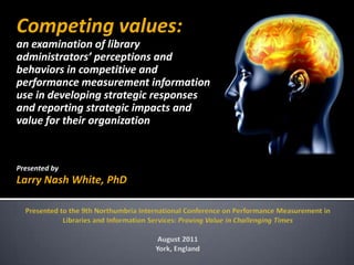 Competing values:
an examination of library
administrators’ perceptions and
behaviors in competitive and
performance measurement information
use in developing strategic responses
and reporting strategic impacts and
value for their organization


Presented by
Larry Nash White, PhD
 