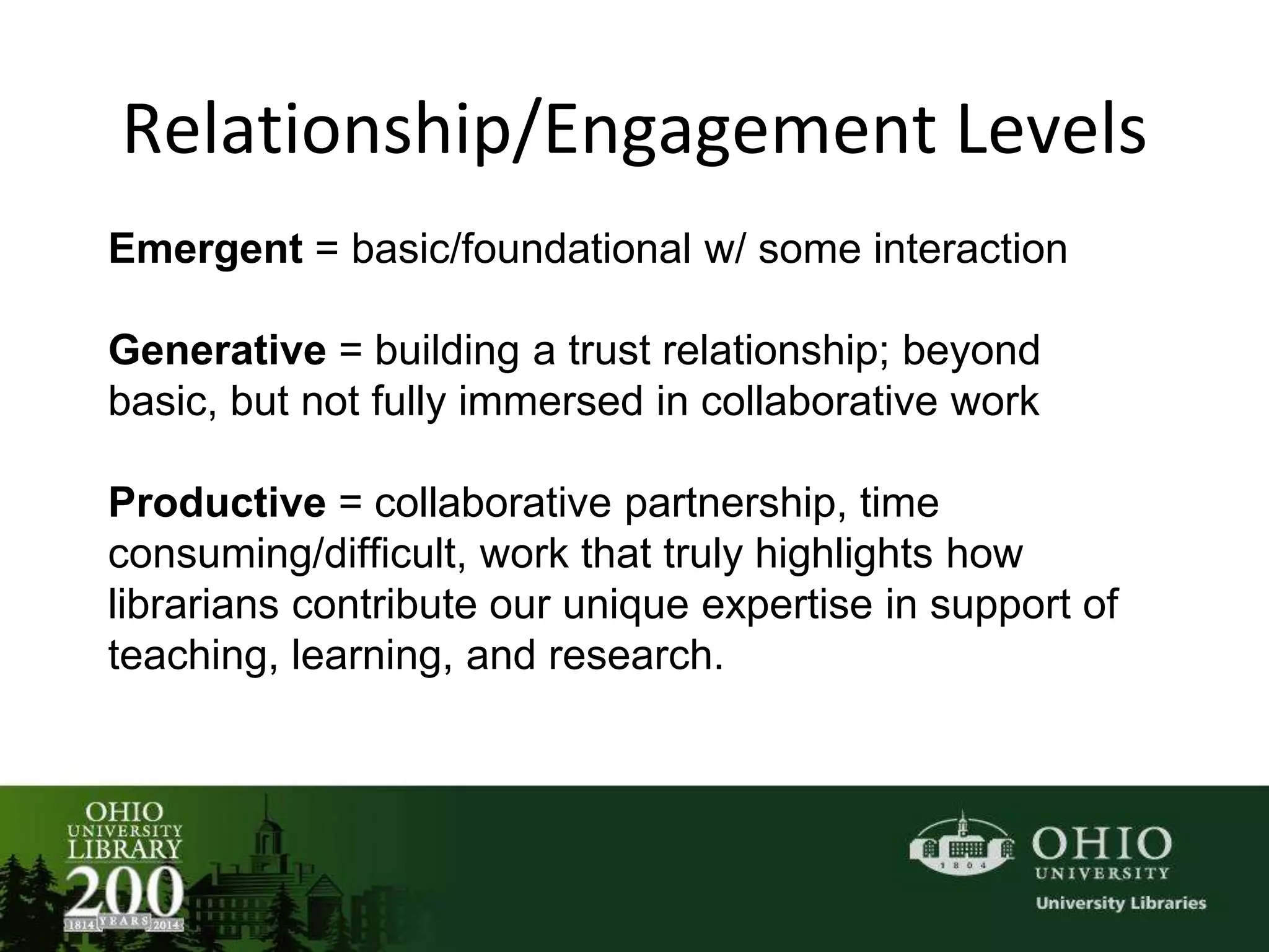 Relationship/Engagement Levels
Emergent = basic/foundational w/ some interaction
Generative = building a trust relationship; beyond
basic, but not fully immersed in collaborative work
Productive = collaborative partnership, time
consuming/difficult, work that truly highlights how
librarians contribute our unique expertise in support of
teaching, learning, and research.
 
