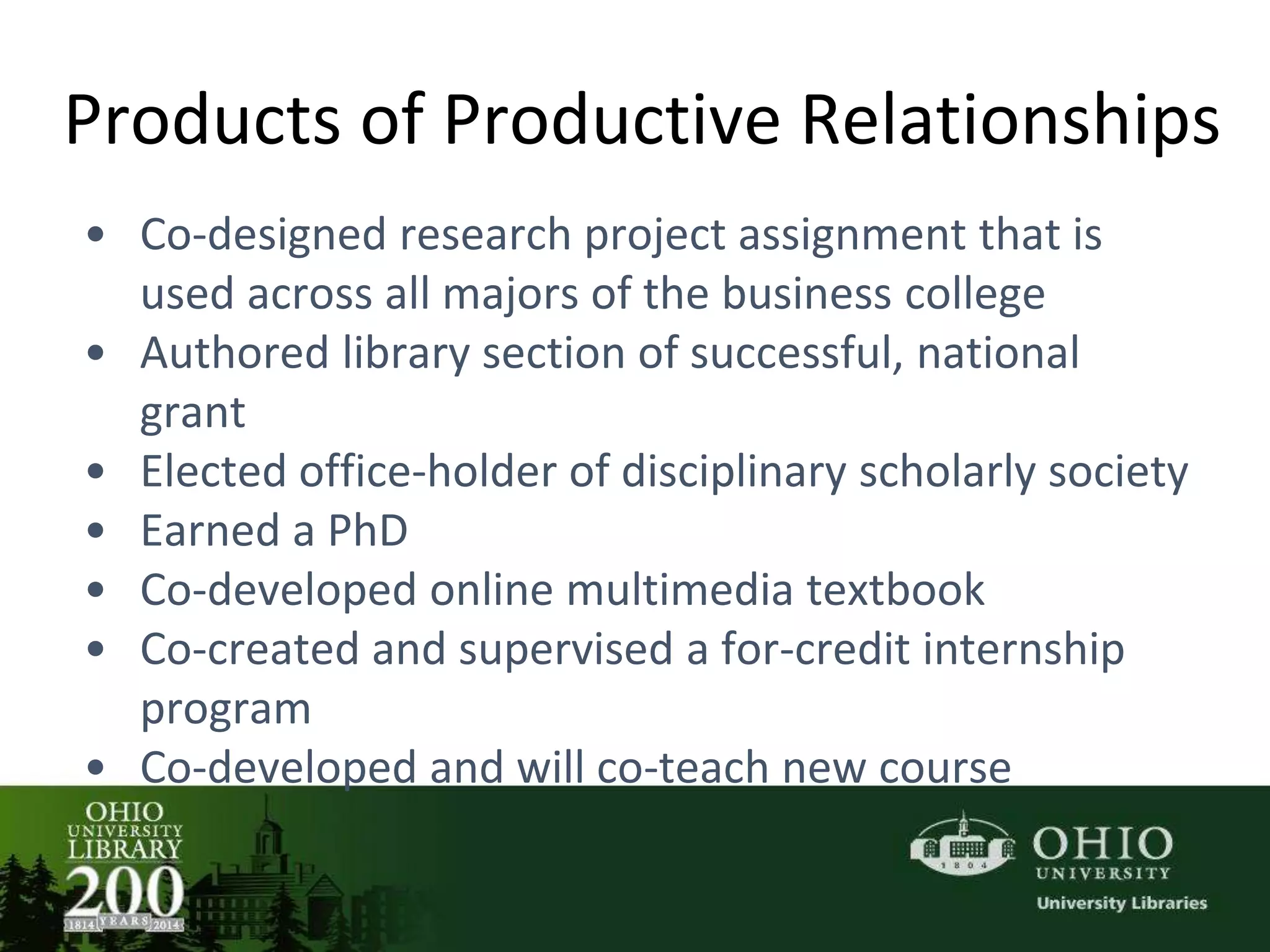 Products of Productive Relationships
• Co-designed research project assignment that is
used across all majors of the business college
• Authored library section of successful, national
grant
• Elected office-holder of disciplinary scholarly society
• Earned a PhD
• Co-developed online multimedia textbook
• Co-created and supervised a for-credit internship
program
• Co-developed and will co-teach new course
 