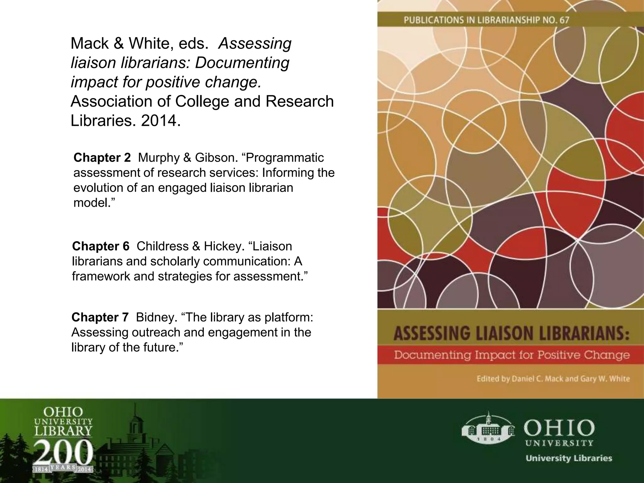 Mack & White, eds. Assessing
liaison librarians: Documenting
impact for positive change.
Association of College and Research
Libraries. 2014.
Chapter 2 Murphy & Gibson. “Programmatic
assessment of research services: Informing the
evolution of an engaged liaison librarian
model.”
Chapter 6 Childress & Hickey. “Liaison
librarians and scholarly communication: A
framework and strategies for assessment.”
Chapter 7 Bidney. “The library as platform:
Assessing outreach and engagement in the
library of the future.”
 