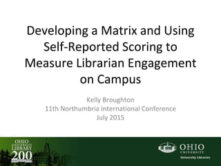 Developing a Matrix and Using
Self-Reported Scoring to
Measure Librarian Engagement
on Campus
Kelly Broughton
11th Northumbria International Conference
July 2015
 