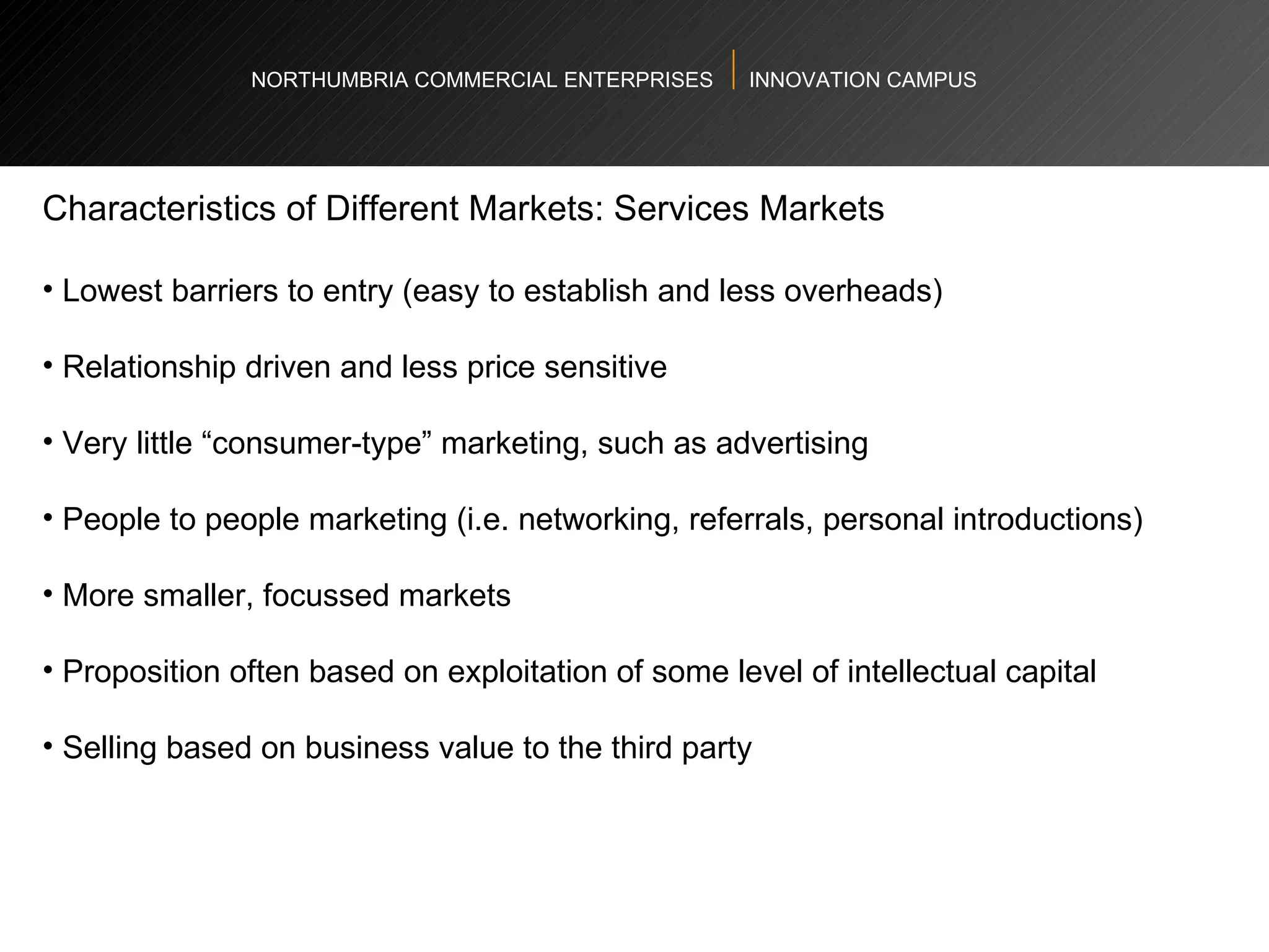 NORTHUMBRIA COMMERCIAL ENTERPRISES  INNOVATION CAMPUS Characteristics of Different Markets: Services Markets  Lowest barriers to entry (easy to establish and less overheads)  Relationship driven and less price sensitive Very little “consumer-type” marketing, such as advertising  People to people marketing (i.e. networking, referrals, personal introductions)  More smaller, focussed markets  Proposition often based on exploitation of some level of intellectual capital Selling based on business value to the third party  