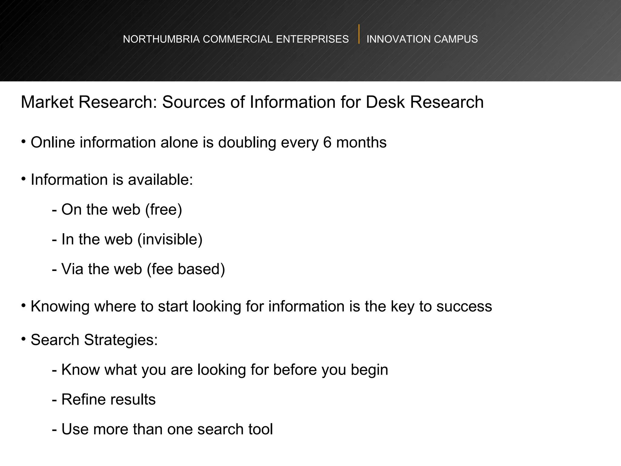 NORTHUMBRIA COMMERCIAL ENTERPRISES  INNOVATION CAMPUS Market Research: Sources of Information for Desk Research Online information alone is doubling every 6 months  Information is available: - On the web (free) - In the web (invisible) - Via the web (fee based) Knowing where to start looking for information is the key to success  Search Strategies: - Know what you are looking for before you begin - Refine results - Use more than one search tool 