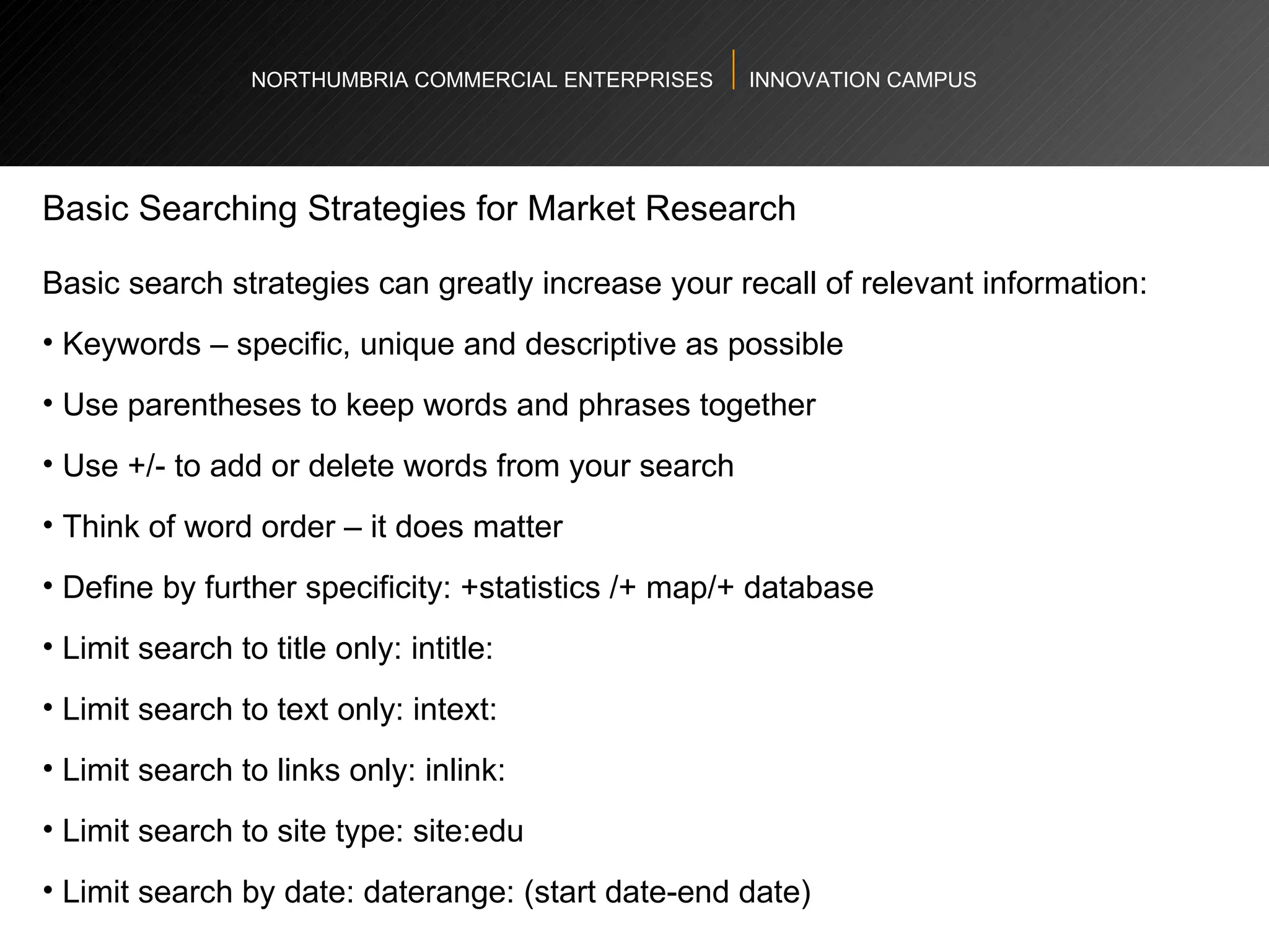 NORTHUMBRIA COMMERCIAL ENTERPRISES  INNOVATION CAMPUS Basic Searching Strategies for Market Research Basic search strategies can greatly increase your recall of relevant information:  Keywords – specific, unique and descriptive as possible Use parentheses to keep words and phrases together Use +/- to add or delete words from your search Think of word order – it does matter  Define by further specificity: +statistics /+ map/+ database Limit search to title only: intitle: Limit search to text only: intext: Limit search to links only: inlink: Limit search to site type: site:edu Limit search by date: daterange: (start date-end date) 